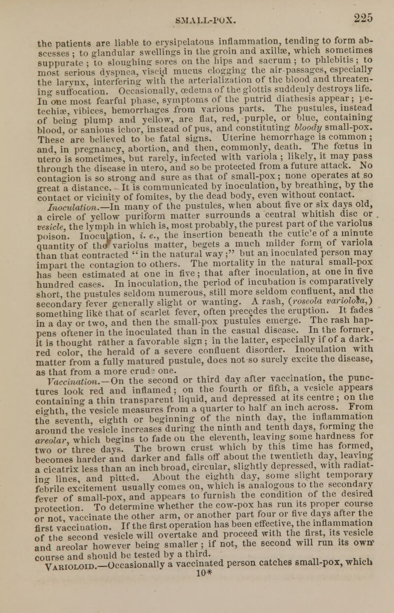 the patients are liable to erysipelatous inflammation, tending to form ab- scesses ; to glandular swellings in the groin and axilla?, which sometimes suppurate ; to sloughing sores on the hips and sacrum ; to phlebitis ; to most serious dyspnea, viscid mucus clogging the air-passages, especially the larvnx, interfering with the arterialization of the blood and threaten- ing suffocation. Occasionally, oedema of the glottis suddenly destroys life. Inane most fearful phase, symptoms of the putrid diathesis appear; pe- techia;, vibices, hemorrhages from various parts. The pustules, instead of being plump and yellow, are flat, red, purple, or blue, containing blood, or sanious ichor, instead of pus, and constituting bloochj small-pox. These are believed to be fatal signs. Uterine hemorrhage is common; and, in pregnancy, abortion, and then, commonly, death. The foetus in utero is sometimes, but rarely, infected with variola ; likely, it may pass through the disease in utero, and so be protected from a future attack. No contagion is so strong and sure as that of small-pox; none operates at so great a distance. It is communicated by inoculation, by breathing, by the contact or vicinity of fomites, by the dead body, even without contact. Inoculation.— In manv of the pustules, when about five or six days old, a circle of yellow puriform matter surrounds a central whitish disc or . vesicle, the lymph in which is, most probably, the purest part of the variolus poison. Inoculation, i. e., the insertion beneath the cutic'e of a minute quantity of thefvariolus matter, begets a much milder form of variola than that contracted  in the natural way; but an inoculated person may impart the contagion to others. The mortality in the natural small-pox has been estimated at one in five; that after inoculation, at one in five hundred cases. In inoculation, the period of incubation is comparatively short, the pustules seldom numerous, still more seldom confluent, and the secondary fever generally slight or wanting. A rash, (roseola variolosa,) something like that of scarlet fever, often precedes the eruption. It fades in a day or two, and then the small-pox pustules emerge. The rash hap- pens ofcener in the inoculated than in the casual disease. In the former, it is thought rather a favorable sign ; in the latter, especially if of a dark- red color, the herald of a severe confluent disorder. Inoculation with matter from a fully matured pustule, does not so surely excite the disease, as that from a more crud1 one. Vaccination.—On the second or third day after vaccination, the punc- tures look red and inflamed; on the fourth or fifth, a vesicle appears containing a thin transparent liquid, and depressed at its centre; on the eighth, the vesicle measures from a quarter to half an inch across. From the seventh, eighth or beginning of the ninth day, the inflammation around the vesicle increases during the ninth and tenth days, forming the areolar, which begins to fade on the eleventh, leaving some hardness for two or three days. The brown crust which by this time has formed, becomes harder and darker and falls off about the twentieth day, leaving a cicatrix less than an inch broad, circular, slightly depressed, with radiat- ing lines and pitted. About the eighth day, some slight temporary febrile excitement usually comes on, which is analogous to the secondary fever of small-pox, and appears to furnish the condition of the desired nrotection To determine whether the cow-pox has run its proper course or not vaccinate the other arm, or another part four or five days after the first vaccination. If the first operation has been effective, the inflammation of the second vesicle will overtake and proceed with the first, its vesicle and areolar however being smaller ; if not, the second will run its owff course and should be tested by a third. Varioloid.—Occasionally a vaccinated person catches small-pox, which 10*