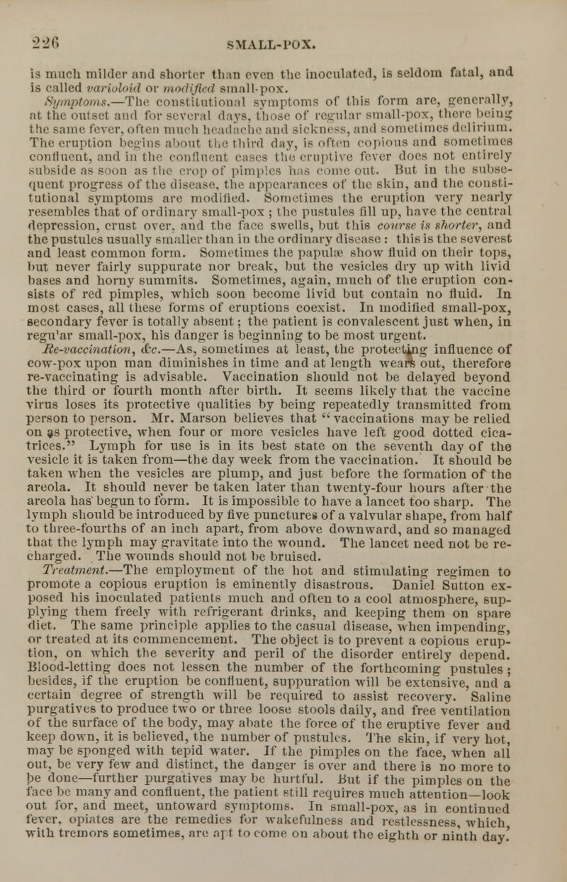is much milder and shorter than even the inoculated, is seldom fatal, and is called varioloid or modified small-pox. Symptoms.—The constitutional symptoms of this form are, generally, at the outset and for several days, those of regular small-pox, there being the same fever, often much headache and sickness, and sometimes delirium. The eruption begins about the third day, is often copious and sometimes confluent, and in the confluent cases the eruptive fever docs not entirely subside as soon as the crop of pimples has come out. But in the subse- quent progress of the disease, the appearances of the skin, and the consti- tutional symptoms are modified. Sometimes the eruption very nearly resembles that of ordinary small-pox ; the pustules fill up, have the central depression, crust over, and the face swells, but this course is shorter, and the pustules usually smaller than in the ordinary disease : this is the severest and least common form. Sometimes the papulae show fluid on their tops, but never fairly suppurate nor break, but the vesicles dry up with livid bases and horny summits. Sometimes, again, much of the eruption con- sists of red pimples, which soon become livid but contain no fluid. In most cases, all these forms of eruptions coexist. In modified small-pox, secondary fever is totally absent; the patient is convalescent just when, in regu'ar small-pox, his clanger is beginning to be most urgent. Re-vaccination, &c.—As, sometimes at least, the protectwtg influence of cow-pox upon man diminishes in time and at length weare out, therefore re-vaccinating is advisable. Vaccination should not be delayed beyond the third or fourth month after birth. It seems likely that the vaccine virus loses its protective qualities by being repeatedly transmitted from person to person. Mr. Marson believes that vaccinations may be relied on ?s protective, when four or more vesicles have left good dotted cica- trices. Lymph for use is in its best state on the seventh day of the vesicle it is taken from—the day week from the vaccination. It should be taken when the vesicles are plump, and just before the formation of the areola. It should never betaken later than twenty-four hours after the areola has begun to form. It is impossible to have a lancet too sharp. The lymph should be introduced by five punctures of a valvular shape, from half to three-fourths of an inch apart, from above downward, and so managed that the lymph may gravitate into the wound. The lancet need not be re- charged. The wounds should not be bruised. Treatment.—The employment of the hot and stimulating regimen to promote a copious eruption is eminently disastrous. Daniel Sutton ex- posed his inoculated patients much and often to a cool atmosphere, sup- plying them freely with refrigerant drinks, and keeping them on spare diet. The same principle applies to the casual disease, when impending, or treated at its commencement. The object is to prevent a copious erup- tion, on which the severity and peril of the disorder entirely depend. Blood-letting does not lessen the number of the forthcoming pustules; besides, if the eruption be confluent, suppuration will be extensive, and a certain degree of strength will be required to assist recovery. Saline purgatives to produce two or three loose stools daily, and free ventilation of the surface of the body, may abate the force of the eruptive fever and keep down, it is believed, the number of pustules. The skin, if very hot, may be sponged with tepid water. If the pimples on the face, when all out, be very few and distinct, the danger is over and there is no more to be done—further purgatives maybe hurtful. But if the pimples on the face be many and confluent, the patient still requires much attention—look out for, and meet, untoward symptoms. In small-pox, as in continued fever, opiates are the remedies for wakefulness and restlessness, which with tremors sometimes, are apt to come on about the eighth or ninth day.'