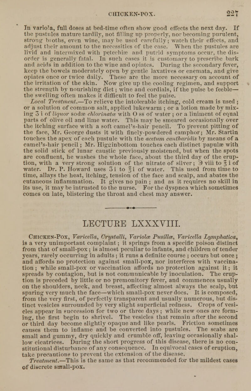 CHICKEN-POX. 22T In variola, full doses at bed-time often show good effects the next day. If tlie pustules mature tardily, not filling up properly, nor becoming purulent, strong biotlis, even wine, may be used carefully'; watch their effects, and adjust their amount to the necessities of the case. When the pustules are livid and intermixed with petechin? and putrid symptoms occur, the dis- order is generally fatal. In such cases it is customary to prescribe bark and acids in addition to the wine and opiates. During the secondary fever, keep the bowels moderately open by gentle laxatives or enemata, and give opiates once or twice daily. These are the more necessary on account of the irritation of the skin. Now give up the cooling regimen, and support the strength by nourishing diet; wine and cordials, if the pulse be feeble— the swelling often makes it difficult to feel the pulse. Local Treatment.—To relieve the intolerable itching, cold cream is used ; or a solution of common salt, applied lukewarm ; or a lotion made by mix- ing 3 i of liquor sodre chlorinatce with O ss of water ; or a liniment of equal parts of olive oil and lime water. This may be smeared occasionally over the itching surface with a soft camel's-hair pencil. To prevent pitting of the face, Mr. George dusts it with finely-powdered camphor; Mr. Startin touches the apex of each pustule with the acetvm cautharidis by means of a camel's-hair pencil; Mr. Higuinbottom touches each distinct papulae with the solid stick of lunar caustic previously moistened, but when the spots are confluent, he washes the whole face, about the third day of the erup- tion, with a very strong solution of the nitrate of silver; 3 viii to § i of water. Dr. P. Howard uses 3i to §i of water. This used from time to time, allays the heat, itching, tension of the face and scalp, and abates the cutaneous inflammation. It gives no pain ; and as it requires no skill in its use, it may be intrusted to the nurse. For the dyspnea which sometimes comes on late, blistering the throat and chest may answer. LECTURE LXXXVIII. Chicken-Pox, Varicella, Crystalli, Variola; Pusilla, Varicella Lymphatica, is a very unimportant complaint; it springs from a specific poison distinct from that of small-pox; is almost peculiar to infants, and children of tender years, rarely occurring in adults; it runs a definite course ; occurs but once ; and affords no protection against small-pox, nor interferes with vaccina- tion ; while small-pox or vaccination affords no protection against it; it spreads by contagion, but is not communicable by inoculation. The erup- tion is preceded by little or no premonitory fever, and commences usually on the shoulders, neck, and breast, affecting almost always the scalp, but sparing very much the face—which small-pox never docs. It is composed, from the very first, of perfectly transparent and usually numerous, but dis- tinct vesicles surrounded by very slight superficial redness. Crops of vesi- cles appear in succession for two or three days ; while new ones are form- ing, the first begin to shrivel. The vesicles that remain after the second or third day become slightly opaque and like pearls. Friction sometimes causes them to inflame and be converted into pustules. The scabs are small and gummy, dry quickly and crumble off, leaving occasionally shal- low cicatrices. During the short progress of this disease, there is no con- stitutional disturbance of any consequence. In equivocal cases of eruption, take precautions to prevent the extension of the disease. Treatment.—This is the same as that recommended for the mildest cases of discrete small-pox.