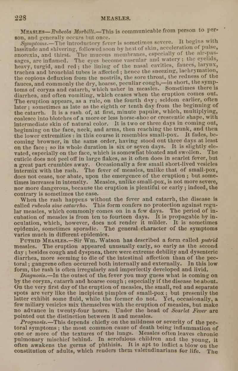 Measles— Rvbcola JUorbilU.—This is communicable from person to per- son, and generally occurs tint once. Symptoms.—The Introductory fever is sometimes severe. It begins wltB lassitude and Bhiverlng, followed soon by heat of skin, accelerat ion of pulse, anorexia, and thirst. The mucous membranes, especially of the air-pa*- sages, are inflamed. The eves become vascular and watery : the eyelids, heavy, tursrid, and red; the lining of the nasal cavities, fauces, larynx, trachea and bronchial tubes is affected ; hence the sneezing, lachrymation, the copious defluxion from the nostrils, the sore throat, the redness of the fauces, and commonly the dry, hoarse, peculiar cough,—in short, the symp- toms of coryza and catarrh, which usher in measles. Sometimes there is diarrhea, and often vomiting, which ceases when the eruption comes out. The eruption appears, as a rule, on the fourth day ; seldom earlier, often later t sometimes as late as the eighth or tenth day from the beginning of the catarrh. It is a rash, of, at first, minute papulae, which, multiplying, coalesce into blotches of a more or less horse-shoe or cresccntic shape, with intermediate skin of natural color. It is two or three days in coming out, beginning on the face, neck, and arms, then reaching the trunk, and then the lower extremities : in this course it resembles small-pox. It fades, be- coming browner, in the same order, having stood out three days at least on the face ; so its whole duration is six or seven days. It is slightly ele- vated, especially on the face, which is somewtiat bloated and swollen. The cuticle does not peel off in large flakes, as it often does in scarlet fever, but a great part crumbles away. Occasionally a few small short-lived vesicles intermix with the rash. The fever of measles, unlike that of small-pox, does not cease, nor abate, upon the emergence of the eruption ; but some- times increases in intensity. Measles, unlike small-pox, is not more severe, nor more dangerous, because the eruption is plentiful or early ; indeed, the contrary is sometimes the case. When the rash happens without the fever and catarrh, the disease is called rubeola sine catarrho. This form confers no protection against regu- lar measles, which commonly comes on in a few days. The period of in- cubation of measles is from ten to fourteen days. It is propagable by in- oculation, which, however, does not render it milder. It is sometimes epidemic, sometimes sporadic. The general character of the symptoms varies much in different epidemics. Putrid Measles.—Sir Wm. Watson has described a form called putrid measles. The eruption appeared unusually early, so early as the second day ; besides cough and dyspnea, there were extreme debility and dysenteric diarrhea, more seeming to die of the intestinal affection than of the pec- toral ; gangrene often occurred both internally and externally. In this low form, the rash is often irregularly and imperfectly developed and livid. Diagnosis.—In the outset of the fever you may guess what is coming on by the coryza, catarrh and hoarse cough ; especially if the disease be about. On the very first day of the eruption of measles, the small, red and separate spots are very like the incipient pimples of small-pox ; but presently the latter exhibit some fluid, while the former do not. Yet, occasionally, a few miliary vesicles mix themselves with the eruption of measles, but make no advance in twenty-four hours. Under the head of Scarlet Fever are pointed out the distinction between it and measles. Prognosis.—This depends chiefly on the mildness or severity of the pec- toral symptoms ; the most common cause of death being inflammation of one or more of the textures of the lungs. Measles often leaves chronic pulmonary mischief behind. In scrofulous children and the young, it often awakens the germs of phthisis. It is apt to inflict a blow on the constitution of adults, which renders them valetudinarians for life. The