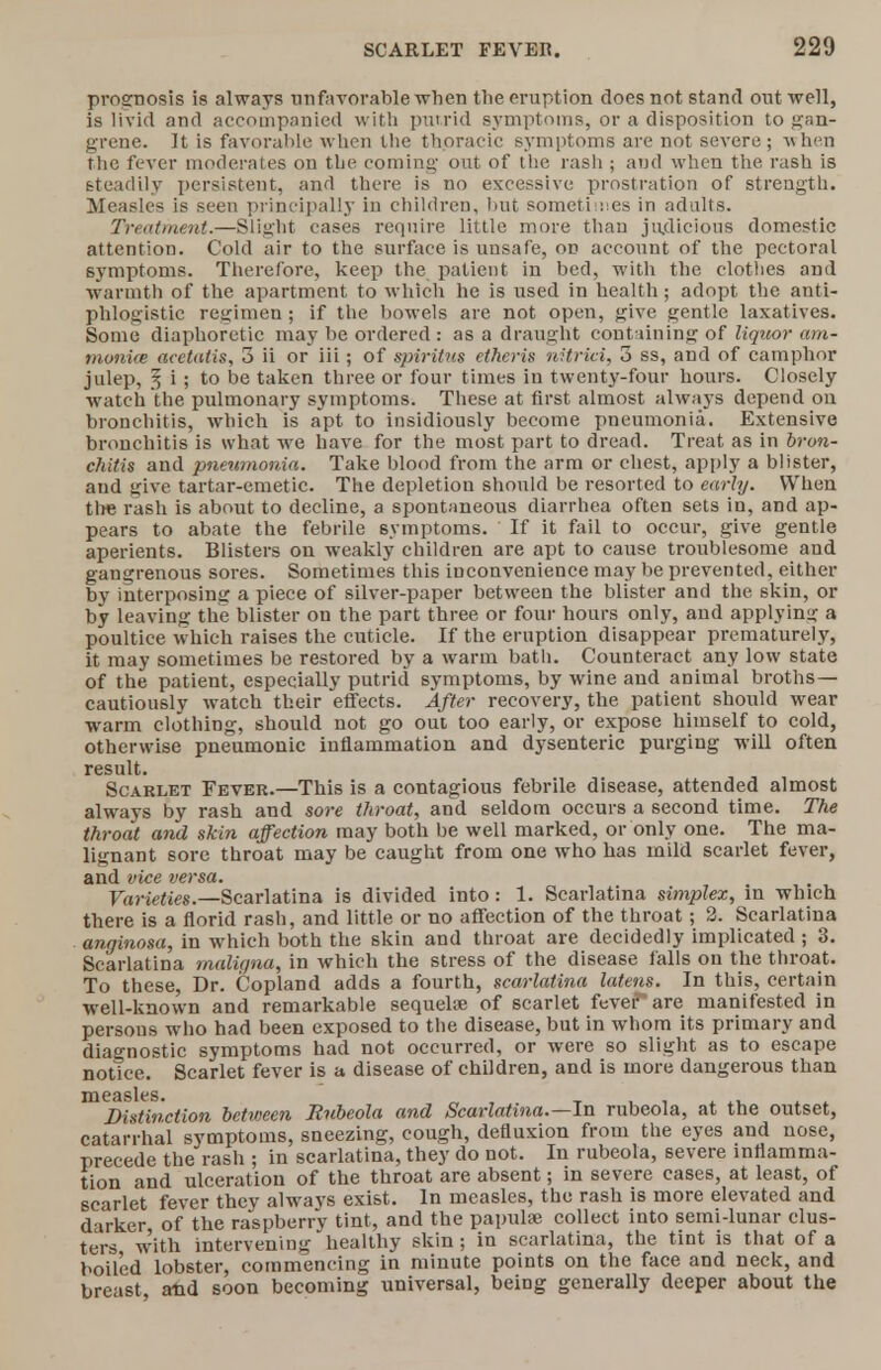 prognosis is always unfavorable when the eruption does not stand out well, is livid and accompanied with putrid symptoms, or a disposition to gan- grene. It is favorable when the thoracic symptoms are not severe; when the fever moderates on the coming out of the rash ; and when the rash is steadily persistent, and there is no excessive prostration of strength. Measles is seen principally in children, but sometimes in adults. Treatment.—Slight cases require little more than judicious domestic attention. Cold air to the surface is unsafe, on account of the pectoral symptoms. Therefore, keep the patient in bed, with the clothes and warmth of the apartment to which he is used in health; adopt the anti- phlogistic regimen ; if the bowels are not open, give gentle laxatives. Some diaphoretic may be ordered : as a draught containing of liquor arn- monice acctatis, 3 ii or iii; of spiritus etheris nitrtai, 3 ss, and of camphor julep, 5 i ; to be taken three or four times in twenty-four hours. Closely watch the pulmonary symptoms. These at first almost always depend on bronchitis, which is apt to insidiously become pneumonia. Extensive bronchitis is what we have for the most part to dread. Treat as in bron- chitis and pneumonia. Take blood from the arm or chest, apply a blister, aud give tartar-emetic. The depletion should be resorted to early. When the rash is about to decline, a spontaneous diarrhea often sets in, and ap- pears to abate the febrile symptoms. If it fail to occur, give gentle aperients. Blisters on weakly children are apt to cause troublesome and gangrenous sores. Sometimes this inconvenience may be prevented, either by interposing a piece of silver-paper between the blister and the skin, or by leaving the blister on the part three or four hours only, and applying a poultice which raises the cuticle. If the eruption disappear prematurely, it may sometimes be restored by a warm bath. Counteract any low state of the patient, especially putrid symptoms, by wine aud animal broths— cautiously watch their effects. After recovery, the patient should wear warm clothing, should not go out too early, or expose himself to cold, otherwise pneumonic inflammation and dysenteric purging will often result. Scarlet Fever.—This is a contagious febrile disease, attended almost always by rash and sore throat, and seldom occurs a second time. The throat and skin affection may both be well marked, or only one. The ma- lignant sore throat may be caught from one who has mild scarlet fever, and vice versa. Varieties.—Scarlatina is divided into: 1. Scarlatina simplex, in which there is a florid rash, and little or no affection of the throat; 2. Scarlatina anginosa, in which both the skin and throat are decidedly implicated ; 3. Scarlatina maligna, in which the stress of the disease falls on the throat. To these, Dr. Copland adds a fourth, scarlatina latens. In this, certain well-known and remarkable sequela? of scarlet fever~are manifested in persons who had been exposed to the disease, but in whom its primary and diagnostic symptoms had not occurred, or were so slight as to escape notice. Scarlet fever is a disease of children, and is more dangerous than mej)ilttnction between Rubeola and Scarlatina.—In rubeola, at the outset, catarrhal symptoms, sneezing, cough, defluxion from the eyes and nose, precede the rash ; in scarlatina, they do not. In rubeola, severe inflamma- tion and ulceration of the throat are absent; in severe cases, at least, of scarlet fever they always exist. In measles, the rash is more elevated and darker of the raspberry tint, and the papula? collect into semi-lunar clus- ters with intervening healthy skin ; in scarlatina, the tint is that of a boiled lobster, commencing in minute points on the face and neck, and breast aftd soon becoming universal, being generally deeper about the