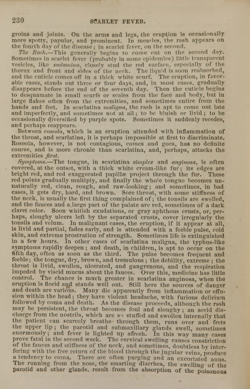 groins and joints. On the arms and legs, the eruption is occasionally more spotty, papular, and prominent. In measles, the rash appears on the fourth day of the disease j in scarlet fever, on the second. The Rash.—This generally begins to come out on the second day. Sometimes in scarlet fever (probably in some epidemics) little transparent vesicles, like sndamina, closely stud the red surface, especially of the thorax and front and sides of the neck. The liquid is soon reabsorbed, and the cuticle comes off in a thick white scurf. The eruption, in favor- able cases, stands out three or four days, and, in most cases, gradually disappears before the end of the seventh day. Then the cuticle begins to desquamate in small scurfs or scales from the face and body, but in large flakes often from the extremities, and sometimes entire from the hands and feet. In scarlatina maligna, the rash is apt to come out late and imperfectly, and sometimes not at all; to he bluish or livid; to be occasionally diversified by purple spots. Sometimes it suddenly recedes, and perhaps reappears. Between roseola, which is an eruption attended with inflammation of the throat, and scarlatina, it is perhaps impossible at first to discriminate. Roseola, however, is not contagious, comes and goes, has no definite course, and is more chronic than scarlatina, and, perhaps, attacks the extremities first. Symptoms.—The tongue, in scarlatina simplex and anginosa, is often covered, at the outset, with a thick white cream-like fur; its edges are bright red, and red exaggerated papilla? project through the fur. These red points gradually multiply, and finally the whole tongue becomes un- naturally red, clean, rough, and raw-looking; and sometimes, in bad cases, it gets dry, hard, and brown. Sore throat, with some stiffness of the neck, is usually the first thing complained of; the tonsils are swelled, and the fauces and a large part of the palate are red, sometimes of a dark claret color. Soon whitish exudations, or gray aphthous crusts, or, per- haps, sloughy ulcers left by the separated crusts, cover irregularly the tonsils and velum. In malignant cases, the eruption, if it appear at all, is livid and partial, fades early, and is attended with a feeble pulse, cold skin, and extreme prostration of strength. Sometimes life is extinguished in a few hours. In other cases of scarlatina maligna, the typhus-like symptoms rapidly deepen ; and death, in children, is apt to occur on the fifth day, often as soon as the third. The pulse becomes frequent and feeble; the tongue, dry, brown, and tremulous ; the debility, extreme ; the throat is livid, swollen, ulcerated, and gangrenous, and the respiration impeded by viscid mucus about the fauces. Over this, medicine has little control. The chance is much greater in scarlatina anuinosa, when the eruption is florid arui stands well out. Still here the sources of danger and death are various. Many die apparently from inflammation or effu- sion within the head; they have violent headache, with furious delirium followed by coma and death. As the disease proceeds, although the rash may be persistent, the throat becomes foul and sloughy ; an acrid dis- charge from the nostrils, which are so stuffed and swollen internally that the patient can scarcely breathe- through them, runs over and frets the upper lip ; the parotid and submaxillary glands swell, sometimes enormously; and fever is lighted up afresh. In this way many cases prove fatal in the second week. The cervical swelling causes constriction of the fauces and stiffness of the neck, and sometimes, doubtless by inter- fering with the free return of the blood through the jugular veins produce a tendency to coma. There are often purging and an excoriated anus. The running from the nose, the smarting diarrhea, the swelling of the parotid and other glands, result from the absorption of the poisonous