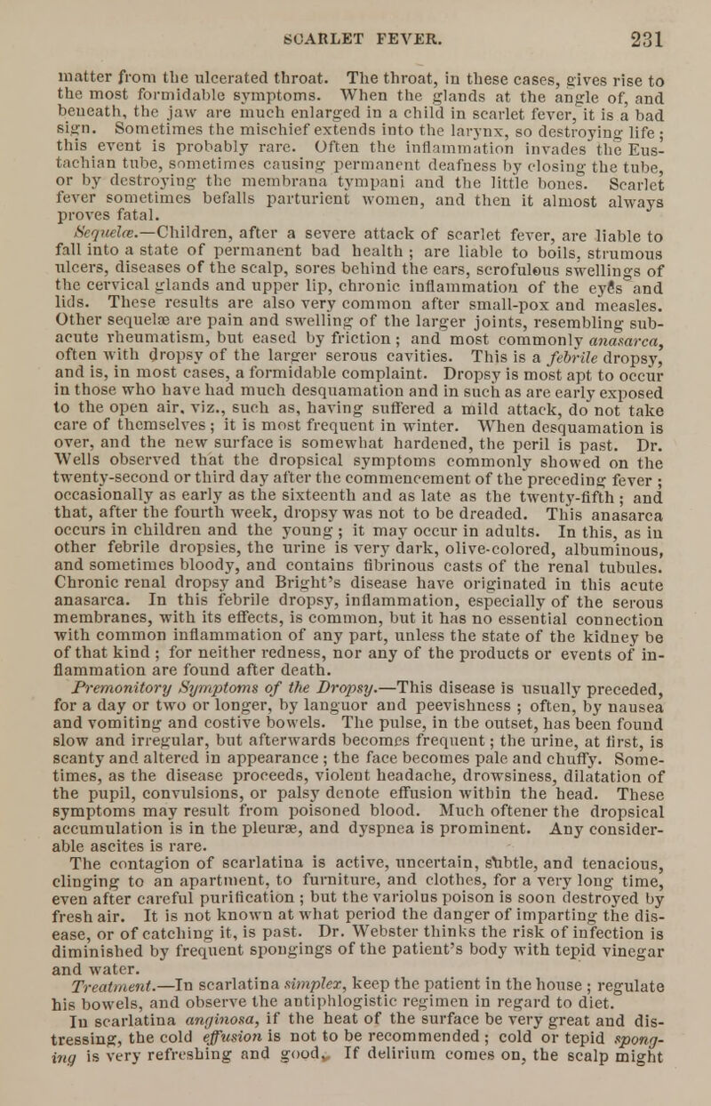 matter from the ulcerated throat. The throat, in these cases, gives rise to the most formidable symptoms. When the glands at the angle of, and beueath, the jaw are much enlarged in a child in scarlet fever/it is a bad sign. Sometimes the mischief extends into the larynx, so destroying life • this event is probably rare. Often the inflammation invades the Eus- tachian tube, sometimes causing permanent deafness by closing the tube, or by destroying the membrana tympani and the little bones. Scarlet fever sometimes befalls parturient women, and then it almost always proves fatal. Scquelce.—Children, after a severe attack of scarlet fever, are liable to fall into a state of permanent bad health ; are liable to boils, strumous ulcers, diseases of the scalp, sores behind the ears, scrofulous swellings of the cervical glands and upper lip, chronic inflammation of the eye's and lids. These results are also very common after small-pox and measles. Other sequelae are pain and swelling of the larger joints, resembling sub- acute rheumatism, but eased by friction; and most commonly anasarca, often with dropsy of the larger serous cavities. This is a febrile dropsy, and is, in most cases, a formidable complaint. Dropsy is most apt to occur in those who have had much desquamation and in such as are early exposed to the open air. viz., such as, having suffered a mild attack, do not take care of themselves ; it is most frequent in winter. When desquamation is over, and the new surface is somewhat hardened, the peril is past. Dr. Wells observed that the dropsical symptoms commonly showed on the twenty-second or third day after the commencement of the preceding fever ; occasionally as early as the sixteenth and as late as the twenty-fifth ; and that, after the fourth week, dropsy was not to be dreaded. This anasarca occurs in children and the young ; it may occur in adults. In this, as in other febrile dropsies, the urine is very dark, olive-colored, albuminous, and sometimes bloody, and contains fibrinous casts of the renal tubules. Chronic renal dropsy and Bright's disease have originated in this acute anasarca. In this febrile dropsy, inflammation, especially of the serous membranes, with its effects, is common, but it has no essential connection with common inflammation of any part, unless the state of the kidney be of that kind ; for neither redness, nor any of the products or events of in- flammation are found after death. Premonitory Symptoms of the Dropsy.—This disease is usually preceded, for a day or two or longer, by languor and peevishness ; often, by nausea and vomiting and costive bowels. The pulse, in the outset, has been found slow and irregular, but afterwards becomes frequent; the urine, at first, is scanty and altered in appearance ; the face becomes pale and chuffy. Some- times, as the disease proceeds, violent headache, drowsiness, dilatation of the pupil, convulsions, or palsy denote effusion within the head. These symptoms may result from poisoned blood. Much oftener the dropsical accumulation is in the pleurae, and dyspnea is prominent. Any consider- able ascites is rare. The contagion of scarlatina is active, uncertain, subtle, and tenacious, clinging to an apartment, to furniture, and clothes, for a very long time, even after careful purification ; but the variolus poison is soon destroyed by fresh air. It is not known at what period the danger of imparting the dis- ease, or of catching it, is past. Dr. Webster thinks the risk of infection is diminished by frequent spongings of the patient's body with tepid vinegar and water. Treatment.—In scarlatina simpler, keep the patient in the house ; regulate his bowels, and observe the antiphlogistic regimen in regard to diet. In scarlatina anginosa, if the heat of the surface be very great and dis- tressing, the cold effusion is not to be recommended ; cold or tepid spong- ing is very refreshing and good„ If delirium comes on, the scalp might