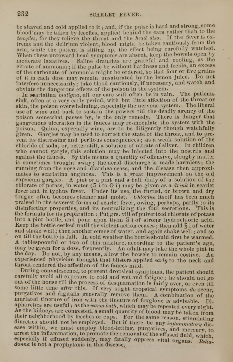 be shaved aud eoM applied to it; and, if the pulse is hard and strong, some blood may be taken by leeelies, applied behind the ears rather than to the templet, for they relieve the throat and the head also. If the fever is ex- treme and the delirium violent, blood might be taken cautiously from the arm, while the patient is sittinc up. the effect being carefully watched. When these untoward head symptoms are absent, keep the bowels open by moderate laxatives. Saline draughts are grateful and cooliug, as the citrate of ammonia; if the pulse be without hardness and feeble, an excess of the carbonate of ammonia might be ordered, so that four or live grains of it in each dose may remain unsaturated by the lemon juice. Do not interfere unnecessarily ; take blood cautiously, if necessary, and watch and obviate the dangerous effects of the poison in the system. In scarlatina maligna, all our care will often be in vain. The patients sink, often at a very early period, with but little affection of the throat or skin, the poison overwhelming, especially the nervous system. The liberal use of wine and bark to sustain the powers till the deadly agency of the poison somewhat passes by, is the only remedy. There is danger that gangreuous ulceration in the fauces may re-inoculate the system with the poison. Quina, especially wine, are to be diligently though watchfully given. Gargles may be used to correct the state of the throat, and to pre- vent its distressing and perilous consequences ; as a weak solution of the chloride of soda, or, better still, a solution of nitrate of silver. In children who cannot gargle, this solution may be injected into the nostrils and against the fauces. By this means a quantity of offensive, sloughy matter is sometimes brought away; the acrid discharge is made harmless; the running from the nose and diarrhea cease, aud the disease then approxi- mates to scarlatina anginosa. This is a great improvement on the old capsicum gargles. A pint or a pint and a half daily of a solution of the chlorate of potass, in water (3 i to O i) may be given as a drink in scarlet fever and in typhus fever. Under its use, the furred, or brown and dry tongue often becomes cleaner and moist. Chlorine itself has been much praised in the severest forms of scarlet fever, owing, perhaps, partly to its disinfecting properties, and its neutralizing the foul secretions. This is the formula for its preparation : Put grs. viii of pulverized chlorate of potass into a pint bottle, and pour upon them 3 i of strong hydrochloric acid. Keep the bottle corked until the violent action ceases ; then add § i of water and shake well; then another ounce of water, and again shake well; and so on till the bottle is full. In cold weather the bottle should first be warmed. A tablespoonful or two of this mixture, according to the patient's age, may be given for a dose, frequently. An adult may take the whole pint in the day. Do not, by any means, allow the. bowels to remain costive. An experienced physician thought that blisters applied early to the neck and throat rendered the affection of the fauces mild. During convalescence, to prevent dropsical symptoms, the patient should carefully avoid all exposure to cold and wet and fatigue ; he should not go out of the house till the process of desquamation is fairly over, or even till some little time after this. If very slight dropsical symptoms do occur, purgatives and digitalis generally remove them. A combination of the muriated tincture of iron with the tincture of foxglove is advisable. Di- aphoretics are useful; as the warm bath, which maybe repeated every ni^ht. As the kidneys are congested, a small quantity of blood may be taken from their neighborhood by leeches or cups. For the same reason, stimulatin diuretics should not be employed. But if there be any inflammatory dis- ease within, we must employ blood-lettina:, purgatives, and mercury to arrest the inflammation, to promote the removal of the effused fluid which especially if effused suddenly, may fatally oppress vital organs' Bella' donna is not a prophylaxis in this disease.