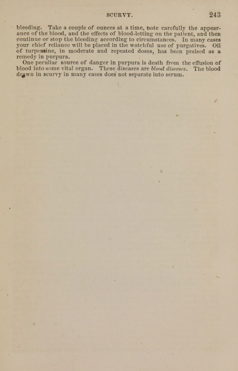 bleeding. Take a couple of ounces at a time, note carefully the appear- ance of the blood, and the effects of blood-letting on the patient, and then continue or stop the bleeding according to circumstances. In many cases your chief reliance will be placed in the watchful use of purgatives. Oil of turpentine, in moderate and repeated doses, has been praised as a remedy in purpura. One peculiar source of danger in purpura is death from the effusion of blood into some vital organ. These diseases are blood diseozrs. The blood di^wn in scurvy in many cases does not separate into serum.