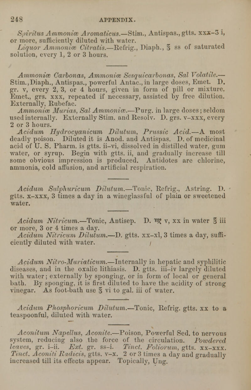 Sjriritus Ammoniac Aromaticus.—Stim., Antispas., gtts. xxx-3 i, or more, sufficiently diluted -with water. Liquor Ammonite Citratis.—Eefrig., Diaph., § ss of saturated solution, every 1, 2 or 3 hours. Ammonia; Carbonas, Ammonice Sesquicarbonas, Sal Volatile.— Stim.,Diaph., Antispas., powerful Antac.,in large doses, Emet. D. gr. v, every 2, 3, or 4 hours, given in form of pill or mixture. Emet., grs. xxx, repeated if necessary, assisted by free dilution. Externally, Rubefac. Ammonice Murias, Sal Ammonia:.—Purg. in large doses; seldom used internally. Externally Stim. and Resolv. D. grs. v-xxx, every 2 or 3 hours. Acidum Hyclrocyanicum Dilutum, Prussic Acid.—A most deadly poison. Diluted it is Anod. and Antispas. D. of medicinal acid of U. S. Pharm. is gtts. ii-vi, dissolved in distilled water, gum water, or syrup. Begin with gtts. ii, and gradually increase till some obvious impression is produced. Antidotes are chlorine, ammonia, cold affusion, and artificial respiration. Acidum Sulphuricum Dilutum.—Tonic, Rcfrig., Astring. D. 1 gtts. x-xxx, 3 times a day in a wineglassful of plain or sweetened water. Acidum Nitricum.—Tonic, Antisep. D. v, xx in water S iii or more, 3 or 4 times a day. Acidum Nitricum Dilutum.—D. gtts. xx-xl, 3 times a day, suffi- ciently diluted with water. / Acidum Nitro-Muriaticum.—Internally in hepatic and syphilitic diseases, and in the oxalic lithiasis. D. gtts. iii-iv largely diluted with water; externally by sponging, or in form of local or general bath. By sponging, it is first diluted to have the acidity of strong vinegar. As foot-bath use § vi to gal. iii of water. Acidum Phosphoricum Dilutum.—Tonic, Refrig. gtts. xx to a teaspoonful, diluted with water. Aconitum Napellus, Aconite.—Poison, Powerful Sed. to nervous system, reducing also the force of the circulation. Poiodcred leaves, gr. i—ii. Ext. gr. ss-i. Tinct. Foliorum, gtts. xx-xxx. Tinct. Aconiti Eadicis, gtts. v-x. 2 or 3 times a day and gradually increased till its effects appear. Topically, Ung.