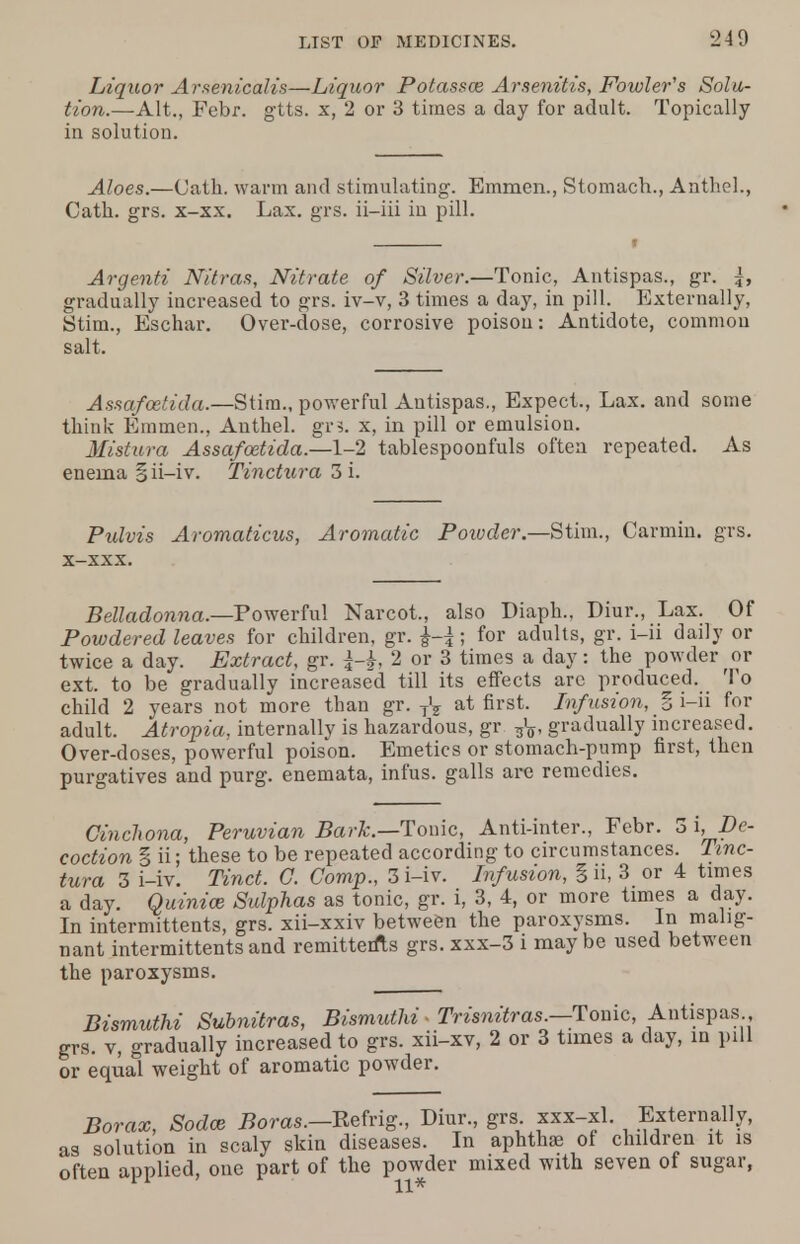 Liquor Arsenicalis—Liquor Potasses Arsenitis, Fowler's Solu- tion.—Alt., Febr. gtts. x, 2 or 3 times a day for adult. Topically in solution. Aloes.—Cath. warm and stimulating. Emmen., Stomach., Arithel., Oath. grs. x-xx. Lax. grs. ii-iii in pill. Argenti Nitras, Nitrate of Silver.—Tonic, Antispas., gr. |, gradually increased to grs. iv-v, 3 times a day, in pill. Externally, Stim., Eschar. Over-dose, corrosive poison: Antidote, common salt. Assafoetida.—Stim., powerful Antispas., Expect., Lax. and some think Emmen., Authel. gr3. x, in pill or emulsion. Mistura Assafoetida.—1-2 tablespoonfuls often repeated. As enema §ii-iv. Tinctura 3 i. Pulvis Aromaticus, Aromatic Powder.—Stim., Carmin. grs. x-xxx. Belladonna.—Powerful Narcot., also Diaph., Diur., Lax. Of Powdered leaves for children, gr. ; for adults, gr. i-ii daily or twice a day. Extract, gr. 2 or 3 times a day: the powder or ext. to be gradually increased till its effects arc produced. To child 2 years not more than gr. TV at first. Infusion, § i-ii for adult. Atropia, internally is hazardous, gr gradually increased. Over-doses, powerful poison. Emetics or stomach-pump first, then purgatives and purg. enemata, infus. galls are remedies. Cinchona, Peruvian Bark.—Tonic, Anti-inter., Febr. 3 i. De- coction § ii; these to be repeated according to circumstances. Tinc- tura 3 i-iv. Tinct. G. Comp., 3 i-iv. Infusion, g ii, 3 or 4 times a day. Quinine Sulphas as tonic, gr. i, 3, 4, or more times a day. In intermittents, grs. xii-xxiv between the paroxysms. In malig- nant intermittents and remitterfls grs. xxx-3 i may be used between the paroxysms. Bismuthi Subnitras, Bismuthi - Trisnitras.—Tonic, Antispas grs. v, gradually increased to grs. xii-xv, 2 or 3 times a day, in pill or equal weight of aromatic powder. Borax, Sodce Boras.—Rehig., Diur., grs xxx-xl. Externally, as solution in scaly skin diseases. In aphthaj of children it is often applied, one part of the powder mixed with seven of sugar,