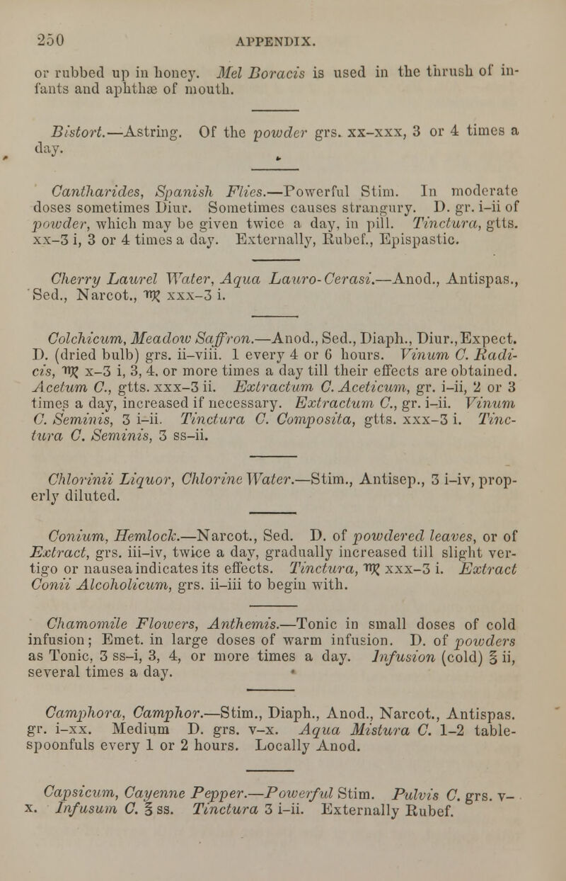 or rubbed up in honey. Mel Boracis is used in the thrush of in- fants and aphtha? of mouth. Bistort— Astring. Of the powder grs. xx-xxx, 3 or 4 times a Cantharides, Spanish Flies.—Powerful Slim. In moderate doses sometimes Diur. Sometimes causes strangury. D. gr. i-ii of powder, which may be given twice a day, in pill. Tinctura, gtts. xx—Z i, 3 or 4 times a day. Externally, RubcL, Epispastic. Cherry Laurel Water, Aqua Lauro-Cerasi.—Anod., Antispas., 'Sed., Narcot., xxx-3 i. Colchicum, Meadow Saffron.—Anod., Sed., Diaph., Diur.,Expect. D. (dried bulb) grs. ii-viii. 1 every 4 or 6 hours. Vinum C. Radi- cis, x-3 i, 3, 4. or more times a day till their effects are obtained. Acetum C., gtts. xxx-3 ii. Extract-am C. Aceticum, gr. i-ii, 2 or 3 times a day, increased if necessary. Extractum C, gr. i-ii. Vinum G. Seminis, 3 i-ii. Tinctura C. Composita, gtts. xxx-3 i. Tinc- tura G. Seminis, 3 ss-ii. Chlorinii Liquor, Chlorine Water.—Stim., Antisep., 3 i-iv, prop- erly diluted. Conium, Hemlock.—Narcot., Sed. D. of powdered leaves, or of Extract, grs. iii-iv, twice a day, gradually increased till slight ver- tigo or nausea indicates its effects. Tinctura, xxx-3 i. Extract Conii Alcoholicum, grs. ii-iii to begin with. Chamomile Flowers, Anthemis.—Tonic in small doses of cold infusion; Emet. in large doses of warm infusion. D. of powders as Tonic, 3 ss-i, 3, 4, or more times a day. Infusion (cold) § ii, several times a day. Camphora, Camphor.—Stim., Diaph., Anod., Narcot., Antispas. gr. i-xx. Medium D. grs. v-x. Aqua Mistura C. 1-2 table- spoonfuls every 1 or 2 hours. Locally Anod. Capsicum, Cayenne Pepper.—Power/id Stim. Pulvis C. grs. v- x. Infusum C. §ss. Tinctura 3 i-ii. Externally Rubef.