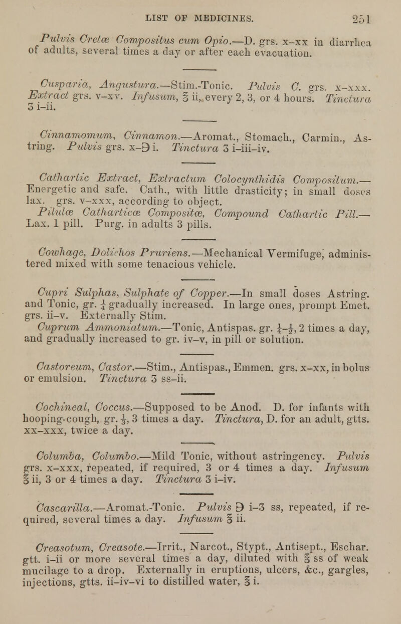 Pulvis Cretan Compositus cum Opto.—D. grs. x-xx in diarrhea of adults, several times a day or after each evacuation. Cusp aria, Angustura.—Stim.-Tonic. Pulvis C. grs. x-xxx. Extract grs. v-xv. Infusum, § ii, every 2, 3, or 4 hours. Tinctura 3 i-ii. Cinnamomum, Cinnamon.—Arom&t., Stomach., Carmiu., As- tring. Pulvis grs. x-9i. Tinctura 3 i-iii-iv. Cathartic Extract, Extraction Colocynthidis Composition.— Energetic and safe. Cath., with little drasticity; in small doses lax. grs. v-xxx, according to object. Pilule Cathartics Composites, Compound Cathartic Pill.— Lax. 1 pill. Purg. in adults 3 pills. Coivhage, Dolichos Pruriens.—Mechanical Vermifuge^ adminis- tered mixed with some tenacious vehicle. Cupri Sulphas, Sulphate of Copper.—In small doses Astring. and Tonic, gr. \ gradually increased. In large ones, prompt Emet. grs. ii-v. Externally Stim. Cuprum Ammoniatum.—Tonic, Antispas. gr. 2 times a day, and gradually increased to gr. iv-v, in pill or solution. Castoreum, Castor.—Stim., Antispas., Emmen. grs. x-xx, in bolus or emulsion. Tinctura 3 ss-ii. Cochineal, Coccus.—Supposed to be Anod. D. for infants with hooping-cough, gr. ^, 3 times a day. Tinctura, D. for an adult, gtts. xx-xxx, twice a day. Columba, Columbo.—Mild Tonic, without astringency. Pulvis grs. x-xxx, repeated, if required, 3 or 4 times a day. Infusum § ii, 3 or 4 times a day. Tinctura 3 i-iv. Cascarilla.—Aromat.-Tonic. Pulvis B i-3 ss, repeated, if re- quired, several times a day. Infusum § ii. Creasotum, Creasote.—Irrit., Narcot., Stypt., Antisept., Eschar, gtt. i-ii or more several times a day, diluted with § ss of weak mucilage to a drop. Externally in eruptions, ulcers, &c, gargles, injections, gtts. ii-iv-vi to distilled water, § i.