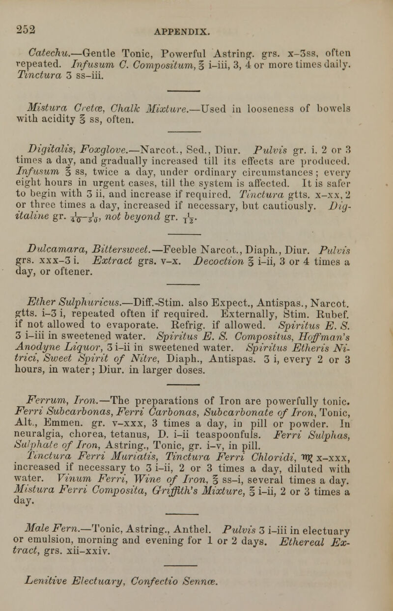 Catechu.—Gentle Tonic, Powerful Astring. grs. x-3ss, often repeated. Infusum C. Compositum, § i-iii, 3, 4 or more times daily. Tinctura 3 ss-iii. Mistura Cretce, Chalk Mixture.—Used in looseness of bowels with acidity § ss, often. _ Digitalis, Foxglove.—Narcot., Sed., Diur. Pulvis gr. i. 2 or 3 times a day, and gradually increased till its effects are produced. Infusum % ss, twice a day, under ordinary circumstances ; every eight hours in urgent cases, till the system is affected. It is safer to begin with 3 ii, and increase if required. Tinctura gtts. x-xx, 2 or three times a day, increased if necessary, but cautiously. Dig- italine gr. -fa—J^, not beyond gr. tl. Dulcamara, Bittersweet.—Feeble Narcot., Diaph., Diur. Pulvis grs. xxx-3 i. Extract grs. v-x. Decoction § i-ii, 3 or 4 times a day, or oftener. Ether Sulphuricus.—Diff.-Stim. also Expect., Antispas., Narcot. gtts. i-3 i, repeated often if required. Externally, Stim. Rubef. if not allowed to evaporate. Refrig. if allowed. Spiritus E. S. 3 i-iii in sweetened water. Spiritus E. S. Compositus, Hoffman's Anodyne Liquor, 3 i-ii in sweetened water. Spiritus Etheris Ni- trici, Sweet Spirit of Nitre, Diaph., Antispas. 3 i, every 2 or 3 hours, in water; Diur. in larger doses. Ferrum, Iron.—The preparations of Iron are powerfully tonic. Ferri Subcarbonas, Ferri Carbonas, Subcarbonate of Iron, Tonic, Alt., Emmen. gr. v-xxx, 3 times a day, in pill or powder. In neuralgia, chorea, tetanus, D. i-ii teaspoonfuls. Ferri Sulphas, Sulphate of Iron, Astring., Tonic, gr. i-v, in pill. Tinctura Ferri Muriatis, Tinctura Ferri Chloridi, nj; x-xxx, increased if necessary to 3 i-ii, 2 or 3 times a day, diluted with water. Vinum Ferri, Wine of Iron, | ss-i, several times a day. Mistura Ferri Composita, Griffith's Mixture, § i-ii, 2 or 3 times a day. Male Fern.—Tonic, Astring., Anthel. Pulvis 3 i-iii in electuary or emulsion, morning and evening for 1 or 2 days. Ethereal Ex- tract, grs. xii-xxiv. Lenitive Electuary, Confectio Senna;.