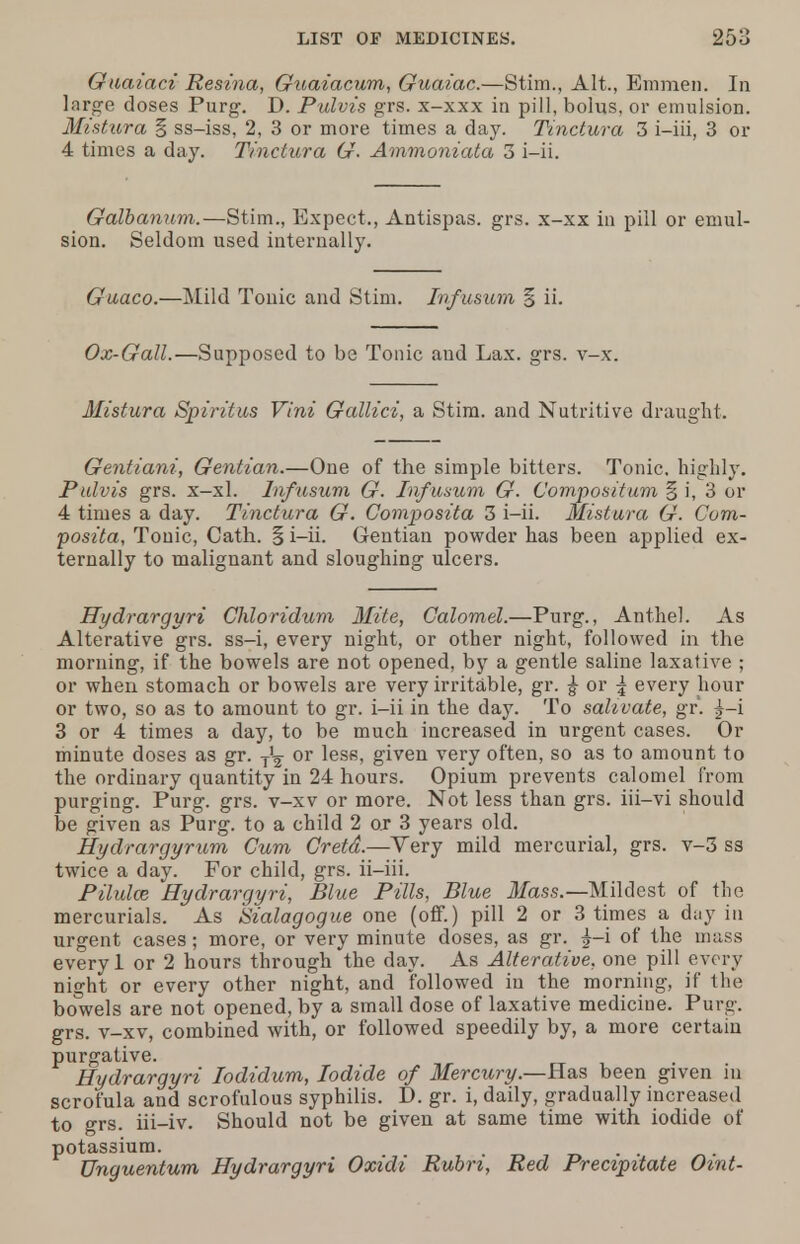 Guaiaci Resina, Guaiacum, Guaiac.—Stim., Alt., Emmen. In large doses Purg. D. Pulvis grs. x-xxx in pill, bolus, or emulsion. Mistura § ss-iss, 2, 3 or more times a day. Tinctura 3 i-iii, 3 or 4 times a day. Tinctura G. Ammoniata 3 i-ii. Galbanum.—Stim., Expect., Antispas. grs. x-xx in pill or emul- sion. Seldom used internally. Guaco.—Mild Tonic and Stim. Infusum § ii. Ox-Gall.—Supposed to be Tonic and Lax. grs. v-x. Mistura Spiritus Vini Gallici, a Stim. and Nutritive draught. Gentiani, Gentian.—One of the simple bitters. Tonic, highly. Pulvis grs. x-xl. Inf usum G. Inf usum G. Compositum § i, 3 or 4 times a day. Tinctura G. Composita 3 i-ii. Mistura G. Com- posita, Tonic, Cath. § i-ii. Gentian powder has been applied ex- ternally to malignant and sloughing ulcers. Hydrargyri Chloridum Mite, Calomel.—Purg., Anthel. As Alterative grs. ss-i, every night, or other night, followed in the morning, if the bowels are not opened, by a gentle saline laxative ; or when stomach or bowels are very irritable, gr. ^ or j every hour or two, so as to amount to gr. i-ii in the day. To sahvate, gr. £-i 3 or 4 times a day, to be much increased in urgent cases. Or minute doses as gr. y1^ or less, given very often, so as to amount to the ordinary quantity in 24 hours. Opium prevents calomel from purging. Purg. grs. v-xv or more. Not less than grs. iii-vi should be given as Purg. to a child 2 or 3 years old. Hydrargyrum Cum Cretd.—Very mild mercurial, grs. v-3 ss twice a day. For child, grs. ii-iii. Pilulce Hydrargyri, Blue Pills, Blue Mass.— Mildest of the mercurials. As Sialagogue one (off.) pill 2 or 3 times a day in urgent cases; more, or very minute doses, as gr. £-i of the mass every 1 or 2 hours through the day. As Alterative, one pill every night or every other night, and followed in the morning, if the bowels are not opened, by a small dose of laxative medicine. Purg. grs. v-xv, combined with, or followed speedily by, a more certain purgative. Hydrargyri lodidum, Iodide of Mercury.—Has been given in scrofula and scrofulous syphilis. D. gr. i, daily, gradually increased to grs. iii-iv. Should not be given at same time with iodide of potassium. Unguentum Hydrargyri Oxidi Rubri, Red Precipitate Oint-