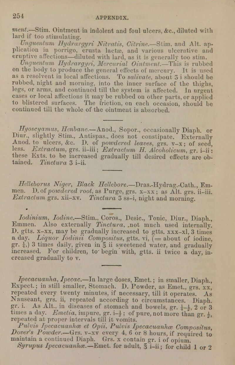merit.—Stim. Ointment in indolent and foul ulcers, &c, diluted with lard if too stimulating. Unguentum Hydrargyri Nitratis, Citrine.—Stim. and Alt. ap- plication iu porrigo, crusta lactae, and various ulcerative and eruptive affections—diluted with lard, as it is generally too stim. Unguentum Hydrargyria Mercurial Ointment—This is rubbed on the body to produce the general effects of mercury. It is used as a resolvent in local affections. To salivate, about 3 i should be rubbed, night and morning, into the inner surface of the thighs, legs, or arms, and continued till the system is affected. In urgent cases or local affections it maybe rubbed on other parts, or applied to blistered surfaces. The friction, on each occasion, should be continued till the whole of the ointment is absorbed. Hyoscyamus, Henbane.—Anod., Sopor., occasionally Diaph. or Diur., slightly Stim., Antispas., does not constipate. Externally Anod. to ulcers, (fee. D. of poioxlered leaves, grs. v-x; of seed, less. Extractum, grs. ii-iii; Extractum H. Alcoholicum, gr. i-ii: these Exts. to be increased gradually till desired effects are ob- tained. Tin dura 3 i-ii. Helleborus Niger, Black Hellebore.—Dras.-Hydrag.-Cath., Em- men. 1). of powdered root, as Purge, grs. x-xx ; as Alt. grs. ii-iii. Extractum grs. xii-xv. Tinctura 3 ss-i, night and morning. Iodinium, Iodine.—Stim., Coros., Desic, Tonic, Diur., Diaph., Emmen. Also externally Tinctura, .not much used internally. D. gtts. x-xx, may be gradually increased to gtts. xxx-xl, 3 times a day. Liquor Iodinii Conipositus, gtts. vi, ( = about of iodine, gr. £,) 3 times daily, given in § ii sweetened water, and gradually increased. For children, to' begin' with, gtts. ii twice a day, in- creased gradually to v. Ipecacuanha, Ipecac.—In large doses, Emet.; in smaller, Diaph., Expect.; in still smaller, Stomach. D. Powder, as Emet., grs. xx, repeated every twenty minutes, if necessary, till it operates. As Nauseant, grs. ii, repeated according to circumstances. Diaph. gr. i. As Alt., in diseases of stomach and bowels, gr. 2 or 3 times a day. Emetia, impure, gr. i-£; of pure, not more than gr. repeated at proper intervals till it vomits. Pulvis Ipecacuanhce et Opii, Pulvis Ipecacuanha; Compositus, Dover's Poiuder.—Grs. v-xv every 4, 6 or 8 hours, if required to maintain a continued Diaph. Grs. x contain gr. i of opium. Syrupus Ipecacuanhce.—Emet. for adult, § i-ii; for child 1 or 2