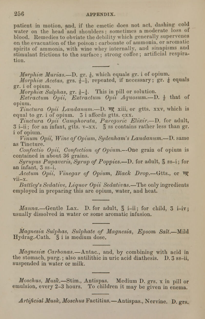 patient in motion, and, if the emetic does not act, dashing cold water on the head and shoulders; sometimes a moderate loss of blood. Remedies to obviate the debility which generally supervenes on the evacuation of the poison : carbonate of ammonia, or aromatic spirits of ammonia, with wine whey internally, and sinapisms and stimulant frictions to the surface ; strong coffee; artificial respira- tion. Morphias Marias.—D. gr. which equals gr. i of opium. Morphioe Acctas, grs. repeated, if necessary; gr. £ equals gr. i of opium. Morphias Sulphas, gr. This in pill or solution. Extractum Opii, Extractum Opii Aquosum.—D. £ that of opium. Tinctura Opii Laudanum.—D. xiii, or gtts. xxv, which is equal to gr. i of opium. 3 i affords gtts. cxx. Tinctura Opii Camphorata, Paregoric Elixir.—D. for adult, 3 i-ii; for an infant, gtts. v-xx. § ss contains rather less than gr. i of opium. Vinum Opii, Wine of Opium, Sydenham's Laudanum.—D. same as Tincture. Confectio Opii, Confection of Opium.—One grain of opium is contained in about 36 grains. Syrupus Papaveris, Syrup of Poppies.—D. for adult, § ss-i; for an infant, 3 ss-i. Acetum Opii, Vinegar of Opium, Black Drop.—Gtts., or ftR vii-x. Battley's Sedative, Liquor Opii Sedativas.—The only ingredients employed in preparing this are opium, water, and heat. Manna.—Gentle Lax. D. for adult, § i-ii; for child, 3 i-iv; usually dissolved in water or some aromatic infusion. Magnesia Sulphas, Sulphate of Magnesia, Epsom Salt.—Mild Hydrag.-Cath. § i is medium dose. Magnesias Carhonas.—Antac, and, by combining with acid in the stomach, purg.; also antilithic in uric acid diathesis. D. 3 ss-ii, suspended in water or milk. Moschus, Musk.—Stim., Antispas. Medium D. grs. x in pill or emulsion, every 2-3 hours. To children it may be given in enema. Artificial Musk, Moschus Factitius.—Antispas., Nervine. D. grs.