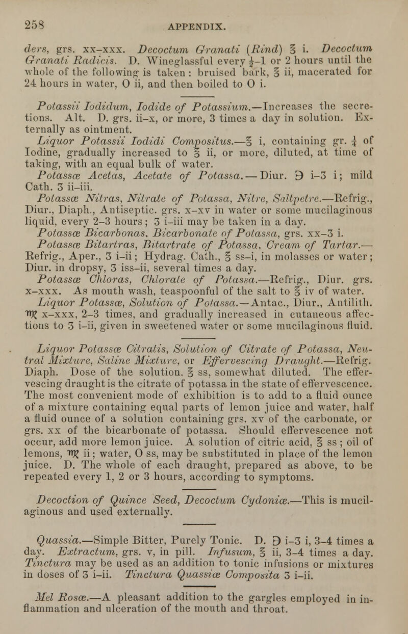 ders, grs. xx-xxx. Decoctum Granati (Rind) § i. Decoctum Granati Radicis. D. Wineglassful every £-1 or 2 hours until the whole of the following is taken : bruised bark, § ii, macerated for 24 hours in water, O ii, and then boiled to 0 i. Potassii Jodidum, Iodide of Potassium.—Increases the secre- tions. Alt. D. grs. ii-x, or more, 3 times a day in solution. Ex- ternally as ointment. Liquor Potassii Iodidi Compositus.—% h containing gr. | of Iodine, gradually increased to % ii, or more, diluted, at time of taking, with an equal bulk of water. Potassce Acetas, Acetate of Potassa.— Diur. 9 i-3 i; mild Cath. 3 ii-iii. Potassa; Nitras, Nitrate of Potassa, Nitre, Saltpetre.—Refrig., Diur., Diaph., Antiseptic, grs. x-xv in water or some mucilaginous liquid, every 2-3 hours; 3 i-iii may be taken in a day. Potassa; Bicarbonas. Bicarbonate of Potassa, grs. xx-3 i. Potassa; Bitarlras, Bitartrate of Potassa, Cream of Tartar.— Refrig., Aper., 3 i-ii; Hydrag. Cath., § ss-i, in molasses or water; Diur. in dropsy, 3 iss-ii, several times a day. Potassa; Chloras, Chlorate of Potassa.—Refrig., Diur. grs. x-xxx. As mouth wash, teaspoonful of the salt to § iv of water. Liquor Potassa;, Solution of Potassa.—Antac, Diur., Antilith. n)j x-xxx, 2-3 times, and gradually increased in cutaneous affec- tions to 3 i-ii, given in sweetened water or some mucilaginous fluid. Liquor Potassa; Citratis, Solution of Citrate of Potassa, Neu- tral Mixture, Saline Mixture, or Effervescing Draught.—Refrig. Diaph. Dose of the solution. § ss, somewhat diluted. The effer- vescing draught is the citrate of potassa in the state of effervescence. The most convenient mode of exhibition is to add to a fluid ounce of a mixture containing equal parts of lemon juice and water, half a fluid ounce of a solution containing grs. xv of the carbonate, or grs. xx of the bicarbonate of potassa. Should effervescence not occur, add more lemon juice. A solution of citric acid, § ss ; oil of lemons, ii; water, 0 ss, may be substituted in place of the lemon juice. D. The whole of each draught, prepared as above, to be repeated every 1, 2 or 3 hours, according to symptoms. Decoction of Quince Seed, Decoctum Cydonia;.—This is mucil- aginous and used externally. Quassia.—Simple Bitter, Purely Tonic. D. 3 i-3 i, 3-4 times a day. Extractum, grs. v, in pill. Jnfusum, § ii, 3-4 times a day. Tinctura may be used as an addition to tonic infusions or mixtures in doses of 3 i-ii. Tinctura Quassia; Composita 3 i-ii. Mel Rosa;.—A pleasant addition to the gargles employed in in- flammation and ulceration of the mouth and throat.