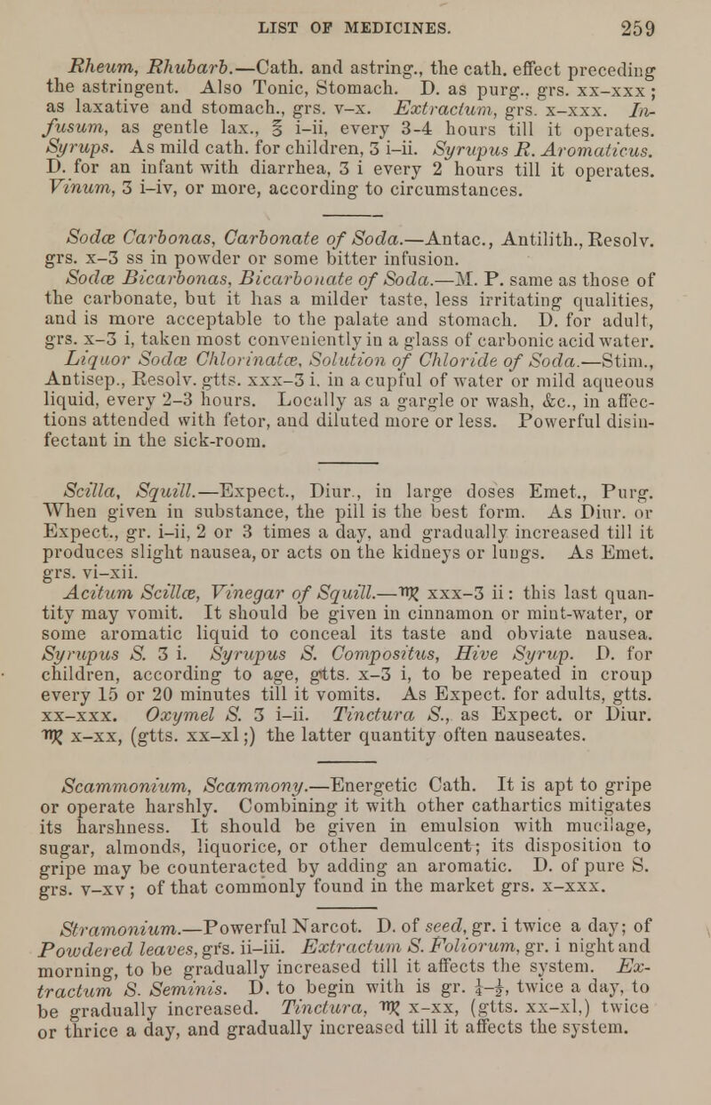 Rheum, Rhubarb.—Cath. and astring., the cath. effect preceding the astringent. Also Tonic, Stomach. D. as purg.. grs. xx-xxx ; as laxative and stomach., grs. v-x. Extractum, grs. x-xxx. In- fusum, as gentle lax., § i-ii, every 3-4 hours till it operates. Syrups. As mild cath. for children, 3 i-ii. Syrupus R. Aromaficus. D. for an infant with diarrhea, 3 i every 2 hours till it operates. Vinum, 3 i-iv, or more, according to circumstances. Sodce Carbonas, Carbonate of Soda.—Antac, Antilith., Resolv. grs. x-3 ss in powder or some bitter infusion. Soda; Bicarbonas, Bicarbonate of Soda.—M. P. same as those of the carbonate, but it has a milder taste, less irritating qualities, and is more acceptable to the palate and stomach. D. for adult, grs. x-3 i, taken most conveniently in a glass of carbonic acid water. Liquor Sodai Chlorinatce, Solution of Chloride of Soda.—Stim., Antisep., Resolv. gtts. xxx-3 i. in a cupful of water or mild aqueous liquid, every 2-3 hours. Locally as a gargle or wash, &c, in affec- tions attended with fetor, and diluted more or less. Powerful disin- fectant in the sick-room. Scilla, Squill.—Expect., Diur., in large doses Emet., Purg. When given in substance, the pill is the best form. As Diur. or Expect., gr. i-ii, 2 or 3 times a day, and gradually increased till it produces slight nausea, or acts on the kidneys or lungs. As Emet. grs. vi-xii. Acitum Scillo3, Vinegar of Squill.—ttjj xxx-3 ii: this last quan- tity may vomit. It should be given in cinnamon or mint-water, or some aromatic liquid to conceal its taste and obviate nausea. Syrupus S. 3 i. Syrupus S. Compositus, Hive Syrup. D. for children, according to age, gtts. x-3 i, to be repeated in croup every 15 or 20 minutes till it vomits. As Expect, for adults, gtts. xx-xxx. Oxymel S. 3 i-ii. Tinctura S., as Expect, or Diur. njj x-xx, (gtts. xx-xl;) the latter quantity often nauseates. Scammonium, Scammony.—Energetic Cath. It is apt to gripe or operate harshly. Combining it with other cathartics mitigates its harshness. It should be given in emulsion with mucilage, sugar, almonds, liquorice, or other demulcent; its disposition to gripe may be counteracted by adding an aromatic. D. of pure S. grs. v-xv ; of that commonly found in the market grs. x-xxx. Stramonium.—Powerful Narcot. D. of seed, gr. i twice a day; of Powdered leaves, grs. ii-iii. Extractum S. Foliorum, gr. i night and morning, to be gradually increased till it affects the system. Ex- tractum S. Seminis. D. to begin with is gr. twice a day, to be gradually increased. Tinctura, W x-xx, (gtts. xx-xl,) twice or thrice a day, and gradually increased till it affects the system.