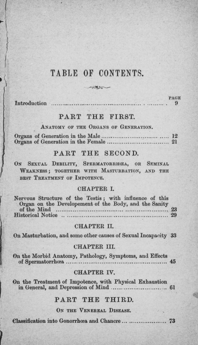 TABLE OF CONTENTS. -;ys»v— PAGE Introduction 9 PART THE FIRST. Anatomy of the Organs of Generation. Organs of Generation in the Male 12 Organs of Generation in the Female 21 PART THE SECOND. On Sexual Debility, Spermatorrhea, or Seminal Weakness; together with Masturbation, and the best Treatment of Impotence. CHAPTER I. Nervous Structure of the Testis ; with influence of this Organ on the Developement of the Body, and the Sanity of the Mind 23 Historical Notice 29 CHAPTER II. On Masturbation, and some other causes of Sexual Incapacity 33 CHAPTER III. On the Morbid Anatomy, Pathology, Symptoms, and Effects of Spermatorrhoea 45 CHAPTER IV. On the Treatment of Impotence, with Physical Exhaustion in General, and Depression of Mind 61 PART THE THIRD. On the Venereal Disease. Classification into Gonorrhoea and Chancre 73