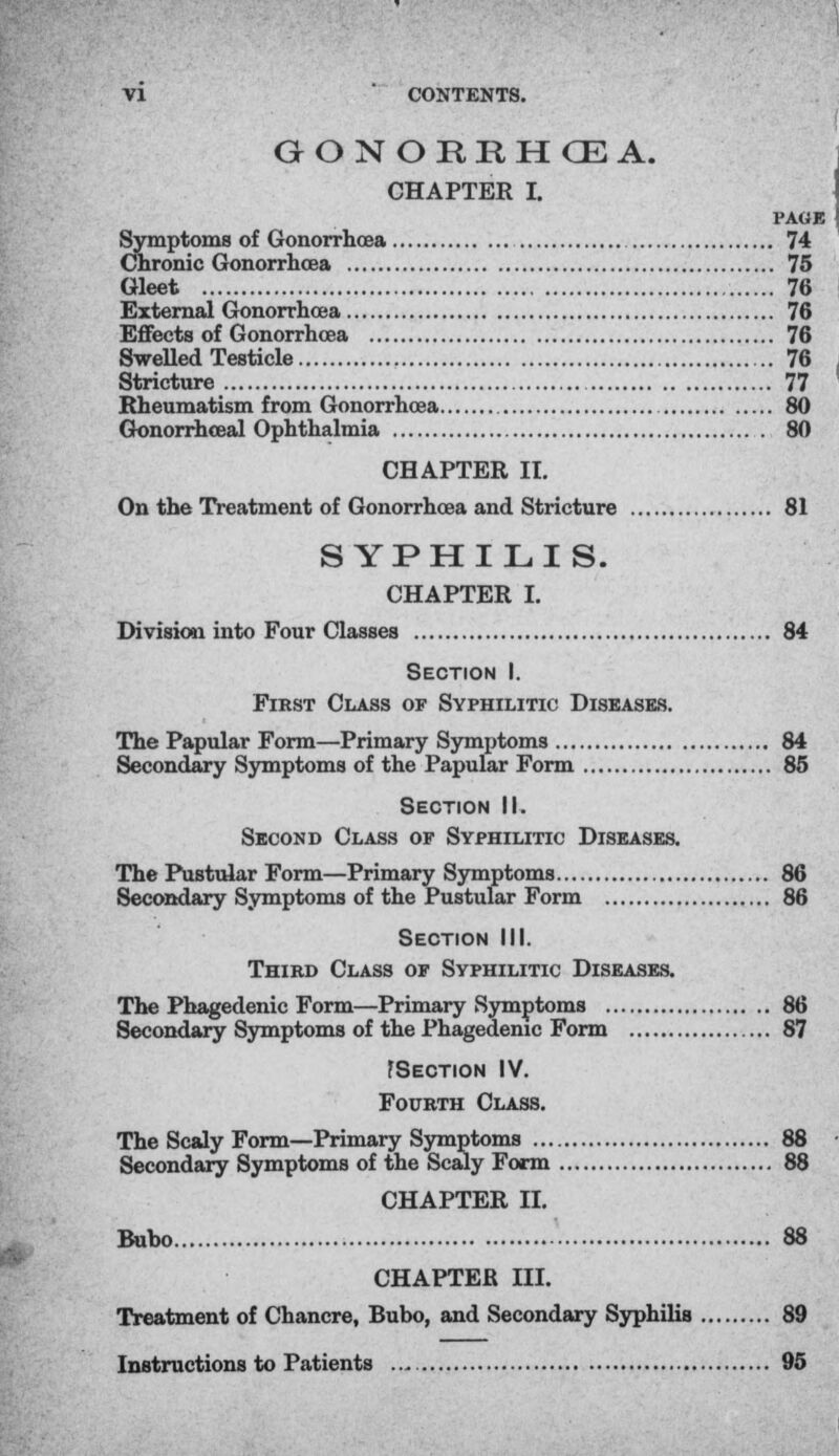 GONOREHCEA. CHAPTER I. PAGE Symptoms of Gonorrhoea 74 Chronic Gonorrhoea 75 Gleet 76 External Gonorrhoea 76 Effects of Gonorrhoea 76 Swelled Testicle 76 Stricture 77 Rheumatism from Gonorrhoea 80 Gonorrhceal Ophthalmia 80 CHAPTER II. On the Treatment of Gonorrhoea and Stricture 81 SYPHILIS. CHAPTER I. Division into Four Classes 84 Section I. First Class of Syphilitic Diseases. The Papular Form—Primary Symptoms 84 Secondary Symptoms of the Papular Form 86 Section II. Second Class op Syphilitic Diseases. The Pustular Form—Primary Symptoms 86 Secondary Symptoms of the Pustular Form 86 Section III. Third Class op Syphilitic Diseases. The Phagedenic Form—Primary Symptoms 86 Secondary Symptoms of the Phagedenic Form 87 fSECTION IV. Fourth Class. The Scaly Form—Primary Symptoms 88 Secondary Symptoms of the Scaly Form 88 CHAPTER II. Bubo 88 CHAPTER III. Treatment of Chancre, Bubo, and Secondary Syphilis 89 Instructions to Patients 95