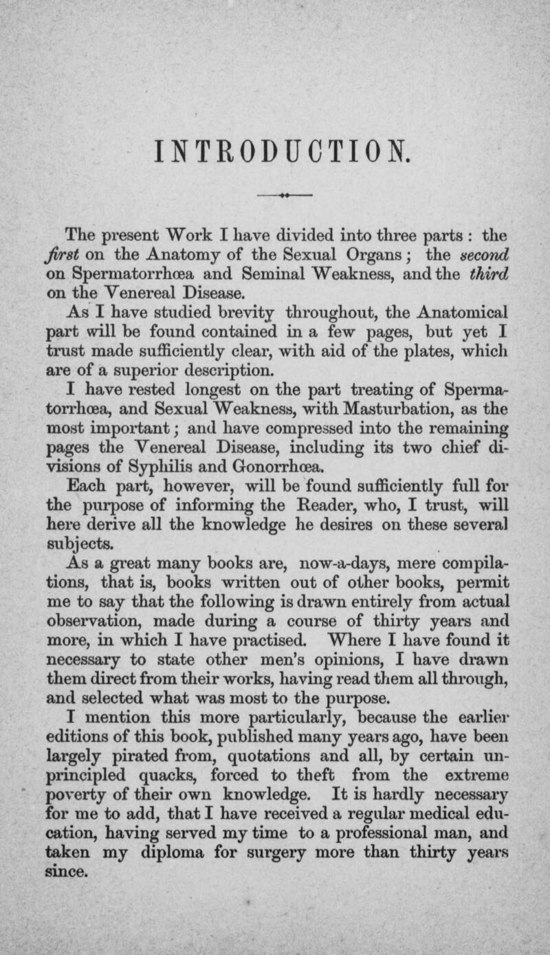 INTRODUCTION. The present Work I have divided into three parts : the Jirst on the Anatomy of the Sexual Organs; the second on Spermatorrhoea and Seminal Weakness, and the third on the Venereal Disease. As I have studied brevity throughout, the Anatomical part will be found contained in a few pages, but yet I trust made sufficiently clear, with aid of the plates, which are of a superior description. I have rested longest on the part treating of Sperma- torrhoea, and Sexual Weakness, with Masturbation, as the most important; and have compressed into the remaining pages the Venereal Disease, including its two chief di- visions of Syphilis and Gonorrhoea. Each part, however, will be found sufficiently full for the purpose of informing the Reader, who, I trust, will here derive all the knowledge he desires on these several subjects. As a great many books are, now-a-days, mere compila- tions, that is, books written out of other books, permit me to say that the following is drawn entirely from actual observation, made during a course of thirty years and more, in which I have practised. Where I have found it necessary to state other men's opinions, I have drawn them direct from their works, having read them all through, and selected what was most to the purpose. I mention this more particularly, because the earlier editions of this book, published many years ago, have been largely pirated from, quotations and all, by certain un- principled quacks, forced to theft from the extreme poverty of their own knowledge. It is hardly necessary for me to add, that I have received a regular medical edu- cation, having served my time to a professional man, and taken my diploma for surgery more than thirty years since.