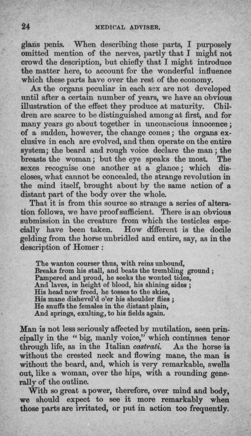 glans penis. When describing these parts, I purposely omitted mention of the nerves, partly that I might not crowd the description, but chiefly that I might introduce the matter here, to account for the wonderful influence which these parts have over the rest of the economy. As the organs peculiar in each ssx are not developed until after a certain number of years, we have an obvious illustration of the effect they produce at maturity. Chil- dren are scarce to be distinguished among at first, and for many years go about together in unconscious innocence; of a sudden, however, the change comes; the organs ex- clusive in each are evolved, and then operate on the entire system; the beard and rough voice declare the man; the breasts the woman; but the eye speaks the most. The sexes recognise one another at a glance; which dis- closes, what cannot be concealed, the strange revolution in the mind itself, brought about by the same action of a distant part of the body over the whole. That it is from this source so strange a series of altera- tion follows, we have proof sufficient. There is an obvious submission in the creature from which the testicles espe- cially have been taken. How different is the docile gelding from the horse unbridled and entire, say, as in the description of Homer : The wanton courser thus, with reins unbound, Breaks from his stall, and beats the trembling ground ; Pampered and proud, he seeks the wonted tides, And laves, in height of blood, his shining sides ; His head now freed, he tosses to the skies, His mane dishevel'd o'er his shoulder flies ; He snuffs the females in the distant plain, And springs, exulting, to his fields again. Man is not less seriously affected by mutilation, seen prin- cipally in the  big, manly voice, which continues tenor through life, as in the Italian castrati. As the horse is without the crested neck and flowing mane, the man is without the beard, and, which is very remarkable, swells out, like a woman, over the hips, with a rounding gene- rally of the outline. With so great a power, therefore, over mind and body, we should expect to see it more remarkably when those parts are irritated, or put in action too frequently.