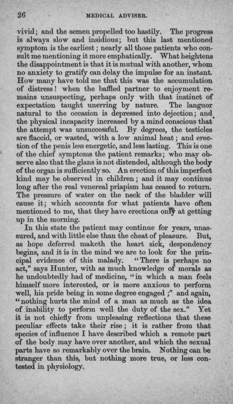 vivid; and the semen propelled too hastily. The progress is always slow and insidious; but this last mentioned symptom is the earliest; nearly all those patients who con- sult me mentioning it more emphatically. What heightens the disappointment is that it is mutual with another, whom no anxiety to gratify can delay the impulse for an instant. How many have told me that this was the accumulation of distress! when the baffled partner to enjoyment re- mains unsuspecting, perhaps only with that instinct of expectation taught unerring by nature. The languor natural to the occasion is depressed into dejection; and the physical incapacity increased by a mind conscious that the attempt was unsuccessful. By degrees, the testicles are flaccid, or wasted, with a low animal heat; and erec- tion of the penis less energetic, and less lasting. This is one of the chief symptoms the patient remarks; who may ob- serve also that the glans is not distended, although the body of the organ is sufficiently so. An erection of this imperfect kind may be observed in children; and it may continue long after the real venereal priapism has ceased to return. The pressure of water on the neck of the bladder will cause it; which accounts for what patients have often mentioned to me, that they have erections only at getting up in the morning. In this state the patient may continue for years, unas- sured, and with little else than the cheat of pleasure. But, as hope deferred maketh the heart sick, despondency begins, and it is in the mind we are to look for the prin- cipal evidence of this malady. There is perhaps no act, says Hunter, with as much knowledge of morals as he undoubtedly had of medicine,  in which a man feels himself more interested, or is more anxious to perform well, his pride being in some degree engaged ; and again, u nothing hurts the mind of a man as much as the idea of inability to perform well the duty of the sex. Yet it is not chiefly from unpleasing reflections that these peculiar effects take their rise; it is rather from that species of influence I have described which a remote part of the body may have over another, and which the sexual parts have so remarkably over the brain. Nothing can be stranger than this, but nothing more true, or less con- tested in physiology.