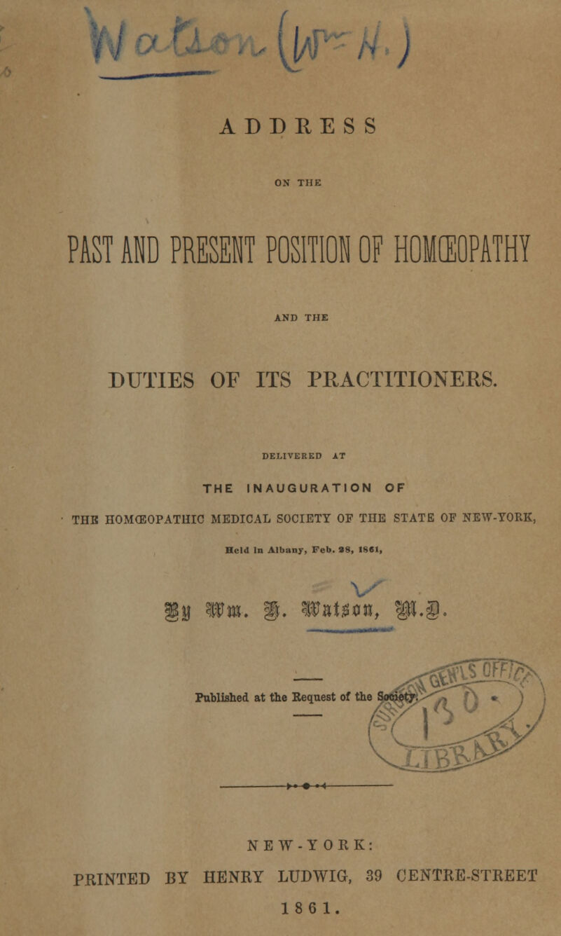 W ) ADDRESS PAST AND PRESENT POSITION OF HOMCEOPATHY DUTIES OF ITS PRACTITIONERS. DELIVERED AT THE INAUGURATION OF THE HOMOEOPATHIC MEDICAL SOCIETY OF THE STATE OF NEW-YORK, Held In Albany, Feb. 98, 1861, !» * :. WnUvn, Published at the Bequest of the NEW-YORK: PRINTED BY HENRY LUDWIG, 39 CENTRE-STREET 18 6 1.