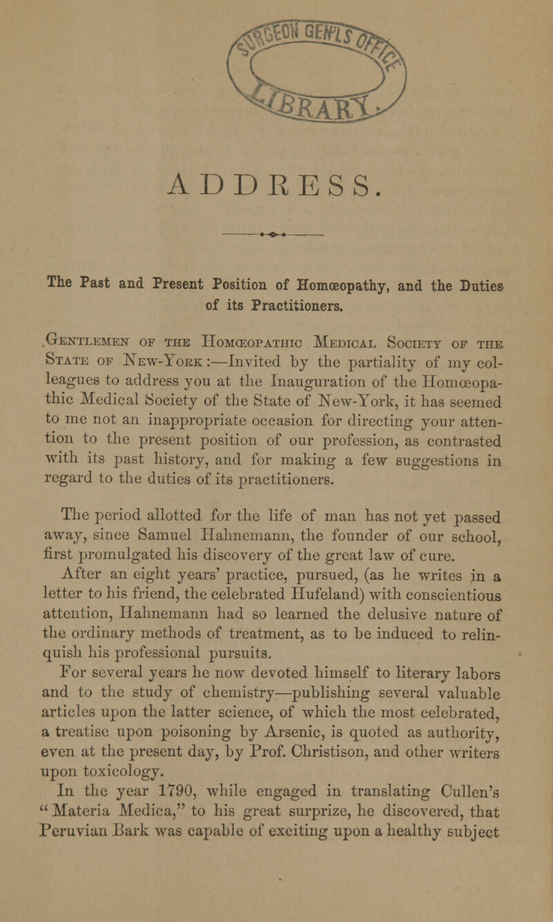 ADDRESS. The Past and Present Position of Homoeopathy, and the Duties of its Practitioners. Gentlemen of the Homceopatiiic Medical Society of tiie State of New-York :—Invited by the partiality of my col- leagues to address you at the Inauguration of the Homoeopa- thic Medical Society of the State of New-York, it has seemed to me not an inappropriate occasion for directing your atten- tion to the present position of our profession, as contrasted with its past history, and for making a few suggestions in regard to the duties of its practitioners. The period allotted for the life of man has not yet passed away, since Samuel Hahnemann, the founder of our school, first promulgated his discovery of the great law of cure. After an eight years' practice, pursued, (as he writes in a letter to his friend, the celebrated Hufeland) with conscientious attention, Hahnemann had so learned the delusive nature of the ordinary methods of treatment, as to be induced to relin- quish his professional pursuits. For several years he now devoted himself to literary labors and to the study of chemistry-—publishing several valuable articles upon the latter science, of which the most celebrated, a treatise upon poisoning by Arsenic, is quoted as authority, even at the present day, by Prof. Christison, and other writers upon toxicology. In the year 1790, while engaged in translating Cullen's  Materia Medica, to his great surprize, he discovered, that Peruvian Bark was capable of exciting upon a healthy subject