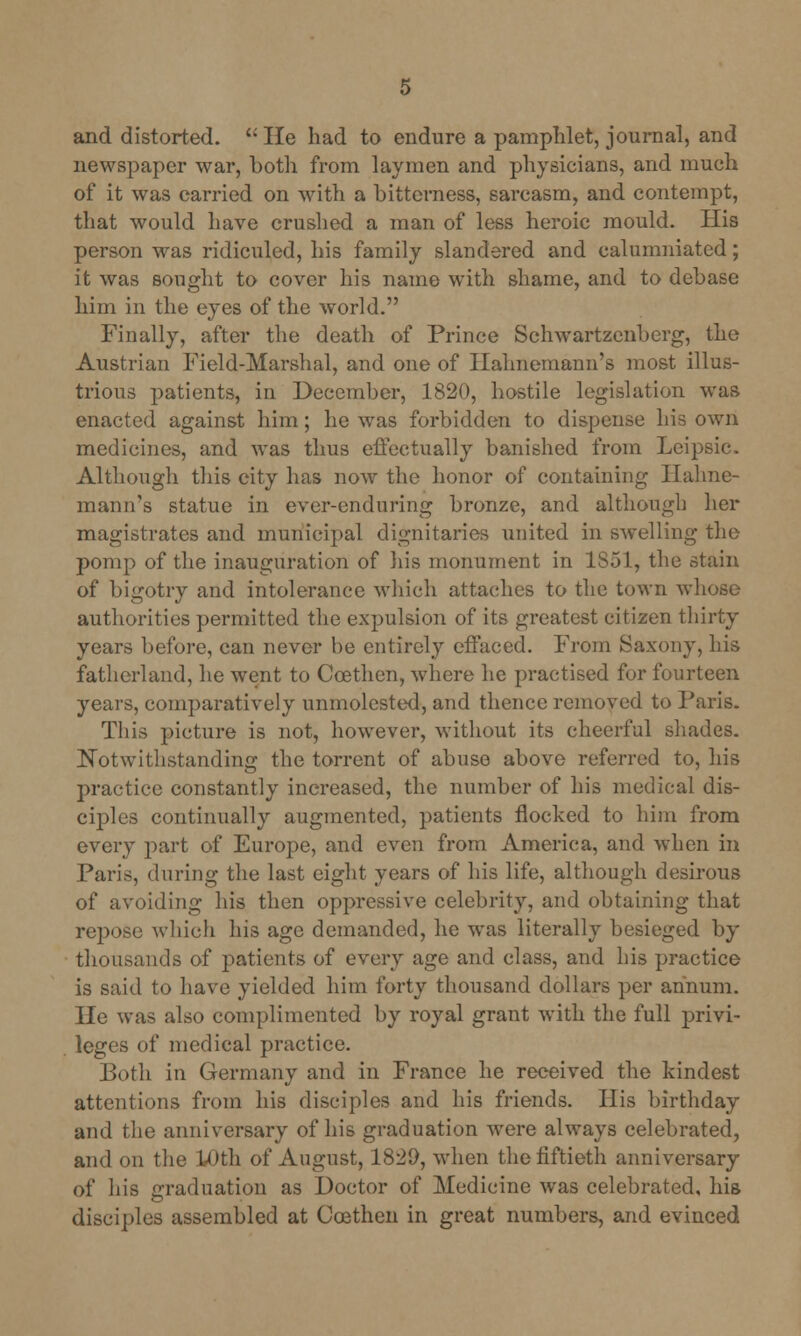 and distorted.  He had to endure a pamphlet, journal, and newspaper war, both from laymen and physicians, and much of it was carried on with a bitterness, sarcasm, and contempt, that would have crushed a man of less heroic mould. His person was ridiculed, his family slandered and calumniated; it was sought to cover his name with shame, and to debase him in the eyes of the world. Finally, after the death of Prince Schwartzenberg, the Austrian Field-Marshal, and one of Hahnemann's most illus- trious patients, in December, 1820, hostile legislation was enacted against him; he was forbidden to dispense his own medicines, and was thus effectually banished from Leipsic. Although this city has now the honor of containing Hahne- mann's statue in ever-enduring bronze, and although her magistrates and municipal dignitaries united in swelling the pomp of the inauguration of liis monument in 1851, the stain of bigotry and intolerance which attaches to the town whose authorities permitted the expulsion of its greatest citizen thirty years before, can never be entirely effaced. From Saxony, his fatherland, he went to Coethen, where he practised for fourteen years, comparatively unmolested, and thence removed to Paris. This picture is not, however, without its cheerful shades. Notwithstanding the torrent of abuse above referred to, his practice constantly increased, the number of his medical dis- ciples continually augmented, patients flocked to him from every part of Europe, and even from America, and when in Paris, during the last eight years of his life, although desirous of avoiding his then oppressive celebrity, and obtaining that e which his age demanded, he was literally besieged by thousands of patients of every age and class, and his practice is said to have yielded him forty thousand dollars per annum. He was also complimented by royal grant with the full privi- leges of medical practice. Both in Germany and in France he received the kindest attentions from his disciples and his friends. His birthday and the anniversary of his graduation were always celebrated, and on the 10th of August, 1820, when the fiftieth anniversary of his graduation as Doctor of Medicine was celebrated, his disciples assembled at Coethen in great numbers, and evinced