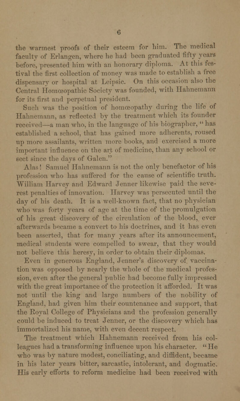 the warmest proofs of their esteem for him. The medical faculty of Erlangen, where he had been graduated fifty years before, presented him with an honorary diploma. At this fes- tival the first collection of money was made to establish a free dispensary or hospital at Leipsic. On this occasion also the Central Homoeopathic Society was founded, with Hahnemann for its first and perpetual president. Such was the position of homoeopathy during the life of Hahnemann, as reflected by the treatment which its founder received—a man who, in the language of his biographer, has established a school, that has gained more adherents, roused up more assailants, written more books, and exercised a more important influence on the art of medicine, than any school or sect since the days of Galen. Alas! Samuel Hahnemann is not the only benefactor of his profession who has suffered for the cause of scientific truth. William Harvey and Edward Jenner likewise paid the seve- rest penalties of innovation. Harvey was persecuted until the day of his death. It is a well-known fact, that no physician who was forty years of age at the time of the promulgation of his great discovery of the circulation of the blood, ever afterwards became a convert to his doctrines, and it has even been asserted, that for many years after its announcement, medical students were compelled to swear, that they would not believe this heresy, in order to obtain their diplomas. Even in generous England, Jenner's discovery of. vaccina- tion was opposed by nearly the whole of the medical profes- sion, even after the general public had become fully impressed with the great importance of the protection it afforded. It was not until the king and large numbers of the nobility of England, had given him their countenance and support, that the Royal College of Physicians and the profession generally could be induced to treat Jenner, or the discovery which has immortalized his name, with even decent respect. The treatment which Hahnemann received from his col- leagues had a transforming influence upon his character. He who was by nature modest, conciliating, and diffident, became in his later years bitter, sarcastic, intolerant, and dogmatic. His earlv efforts to reform medicine had been received with