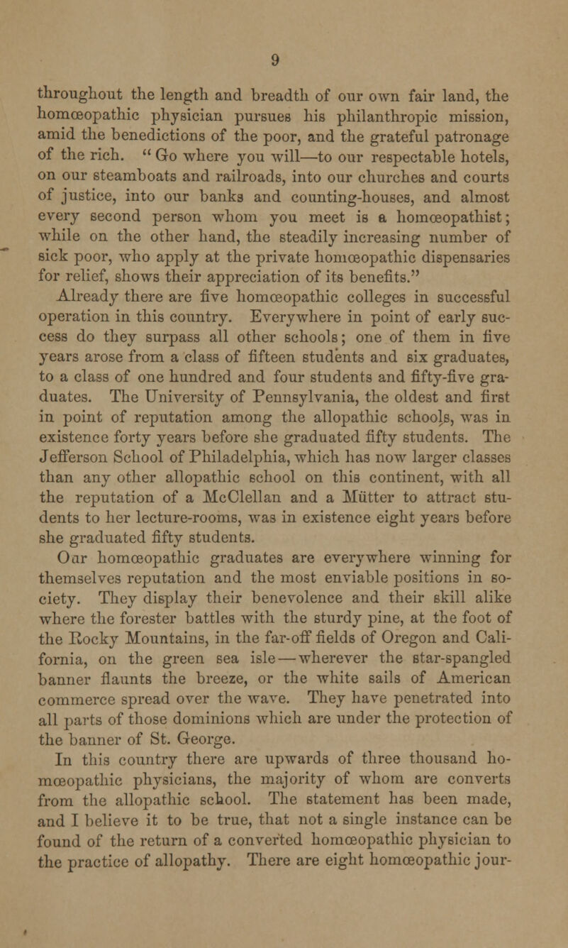 throughout the length and breadth of our own fair land, the homoeopathic physician pursues his philanthropic mission, amid the benedictions of the poor, and the grateful patronage of the rich.  Go where you will—to our respectable hotels, on our steamboats and railroads, into our churches and courts of justice, into our banks and counting-houses, and almost every second person whom you meet is a homceopathist; while on the other hand, the steadily increasing number of sick poor, who apply at the private homoeopathic dispensaries for relief, shows their appreciation of its benefits. Already there are five homoeopathic colleges in successful operation in this country. Everywhere in point of early suc- cess do they surpass all other schools; one of them in five years arose from a class of fifteen students and six graduates, to a class of one hundred and four students and fifty-five gra- duates. The University of Pennsylvania, the oldest and first in point of reputation among the allopathic schools, was in existence forty years before she graduated fifty students. The Jefferson School of Philadelphia, which has now larger classes than any other allopathic school on this continent, with all the reputation of a McClellan and a Mutter to attract stu- dents to her lecture-rooms, was in existence eight years before she graduated fifty students. Oar homoeopathic graduates are everywhere winning for themselves reputation and the most enviable positions in so- ciety. They display their benevolence and their skill alike where the forester battles with the sturdy pine, at the foot of the Rocky Mountains, in the far-off fields of Oregon and Cali- fornia, on the green sea isle — wherever the star-spangled banner flaunts the breeze, or the white sails of American commerce spread over the wave. They have penetrated into all parts of those dominions which are under the protection of the banner of St. George. In this country there are upwards of three thousand ho- moeopathic physicians, the majority of whom are converts from the allopathic school. The statement has been made, and I believe it to be true, that not a single instance can be found of the return of a converted homoeopathic physician to the practice of allopathy. There are eight homoeopathic jour-