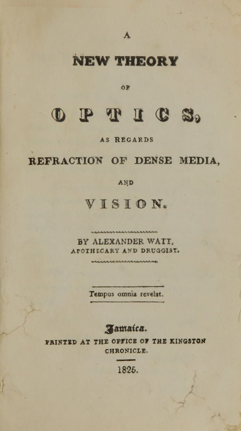 NEW THEORY <d ip ^ a $ g9 AS REGARDS REFRACTION OF DENSE MEDIA, ANJ& VISION. BY ALEXANDER WATT, APOTHECARY AND DRUGGI3T. Tempus omnia revelat. Jamaica FRINTED AT THE OFFICE OP THE KINGSTON CHRONICLE, 1826.