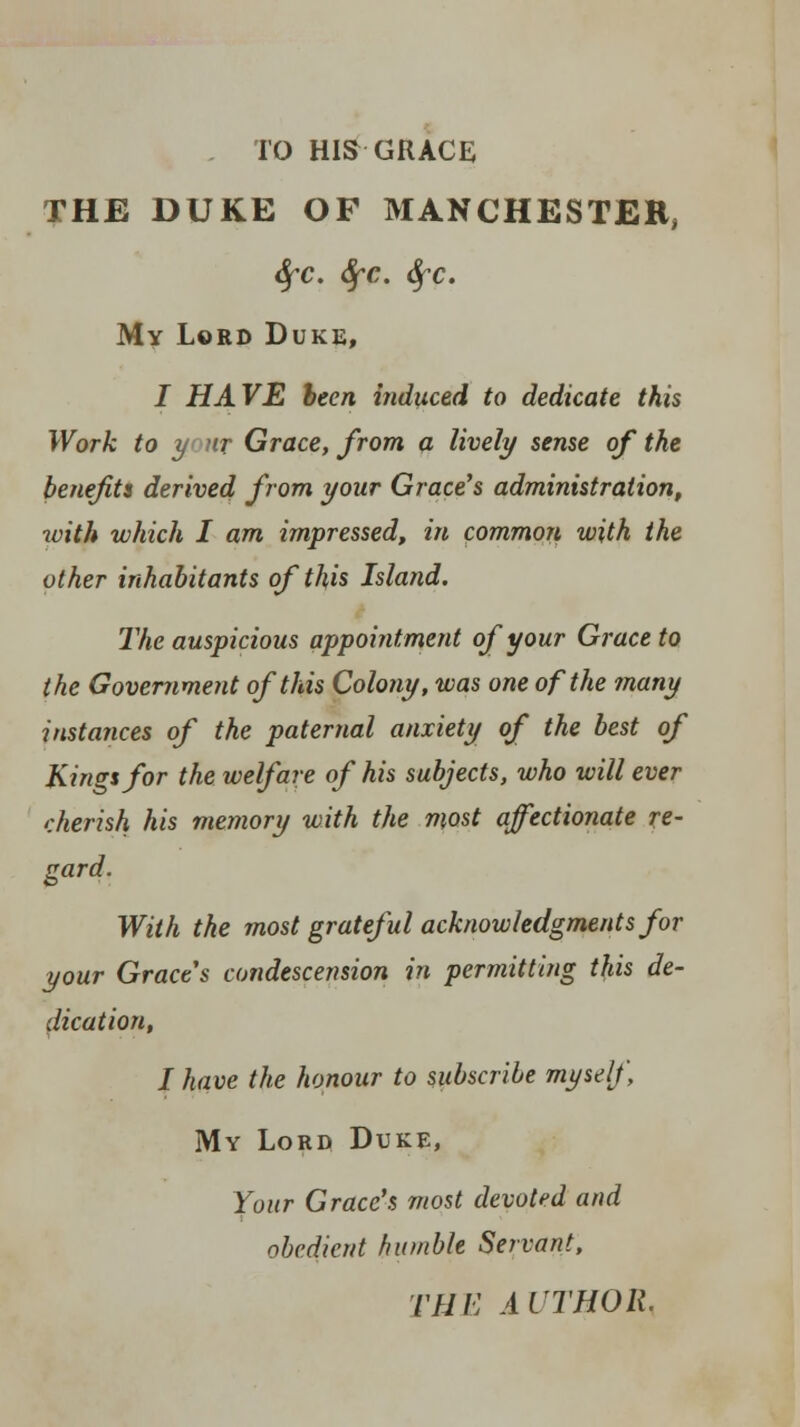 TO HIS GRACE THE DUKE OF MANCHESTER, tifc. Sfc. 6fc. My Lord Duke, J HAVE been induced to dedicate this Work to y nr Grace, from a lively sense of the benefits derived from your Grace's administration, with which I am impressed, in common with the other inhabitants of this Island. The auspicious appointment of your Grace to the Government of this Colony, was one of the many instances of the paternal anxiety of the best of Kings for the welfare of his subjects, who will ever cherish his memory with the most affectionate re- gard. With the most grateful acknowledgments for your Grace's condescension in permitting this de- dication, I have the honour to subscribe myself My Lord Duke, Your Grace's most devoted and obedient humble Servant, THE AUTHOR,