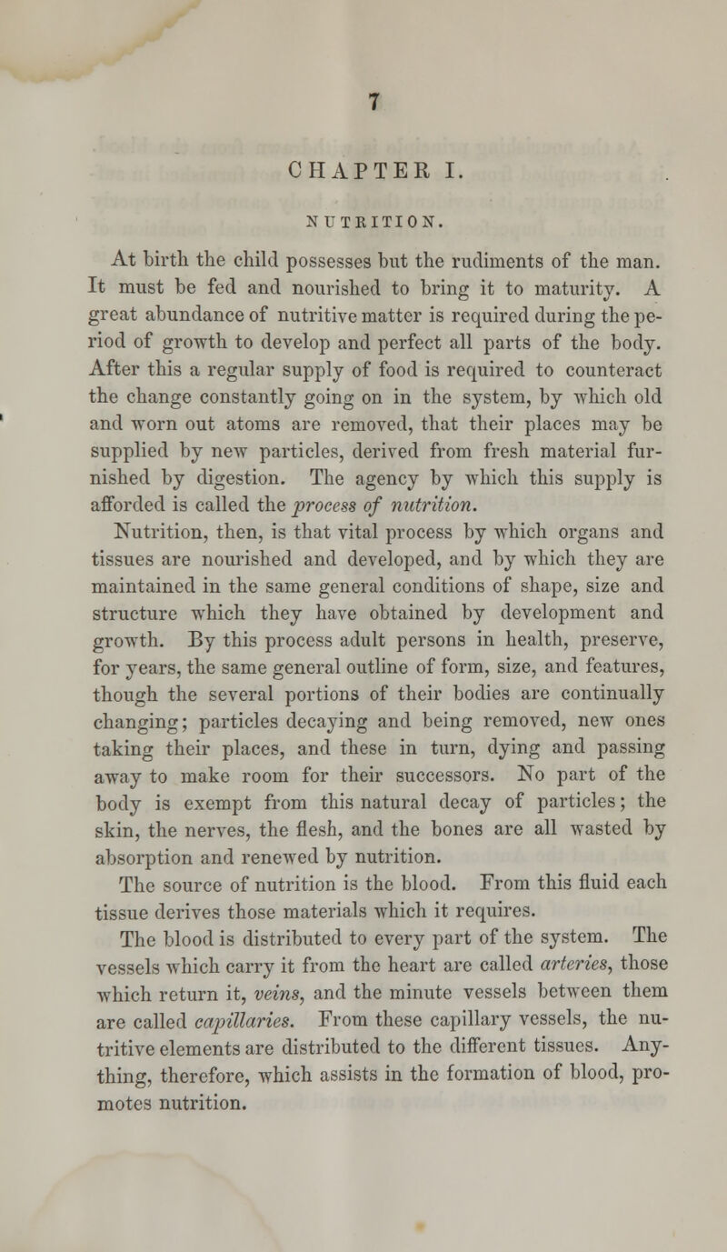 CHAPTER I, NUTRITION. At birth the child possesses but the rudiments of the man. It must be fed and nourished to bring it to maturity. A great abundance of nutritive matter is required during the pe- riod of growth to develop and perfect all parts of the body. After this a regular supply of food is required to counteract the change constantly going on in the system, by which old and worn out atoms are removed, that their places may be supplied by new particles, derived from fresh material fur- nished by digestion. The agency by which this supply is afforded is called the process of nutrition. Nutrition, then, is that vital process by which organs and tissues are nourished and developed, and by which they are maintained in the same general conditions of shape, size and structure which they have obtained by development and growth. By this process adult persons in health, preserve, for years, the same general outline of form, size, and features, though the several portions of their bodies are continually changing; particles decaying and being removed, new ones taking their places, and these in turn, dying and passing away to make room for their successors. No part of the body is exempt from this natural decay of particles; the skin, the nerves, the flesh, and the bones are all wasted by absorption and renewed by nutrition. The source of nutrition is the blood. From this fluid each tissue derives those materials which it requires. The blood is distributed to every part of the system. The vessels which carry it from the heart are called arteries, those which return it, veins, and the minute vessels between them are called capillaries. From these capillary vessels, the nu- tritive elements are distributed to the different tissues. Any- thing, therefore, which assists in the formation of blood, pro- motes nutrition.