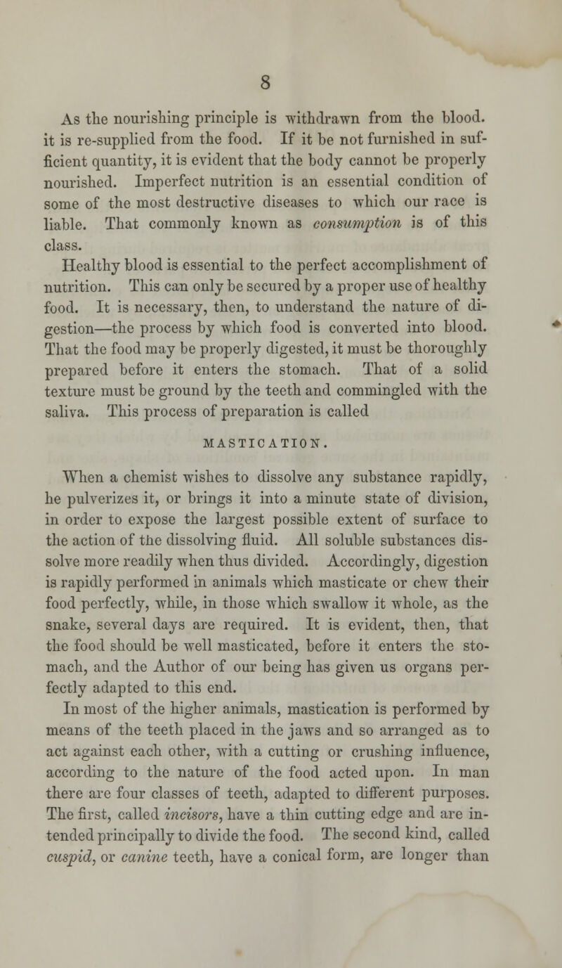 As the nourishing principle is withdrawn from the blood. it is re-supplied from the food. If it be not furnished in suf- ficient quantity, it is evident that the body cannot be properly nourished. Imperfect nutrition is an essential condition of some of the most destructive diseases to which our race is liable. That commonly known as consumption is of this class. Healthy blood is essential to the perfect accomplishment of nutrition. This can only be secured by a proper use of healthy food. It is necessary, then, to understand the nature of di- gestion—the process by which food is converted into blood. That the food may be properly digested, it must be thoroughly prepared before it enters the stomach. That of a solid texture must be ground by the teeth and commingled with the saliva. This process of preparation is called MASTICATION. When a chemist wishes to dissolve any substance rapidly, he pulverizes it, or brings it into a minute state of division, in order to expose the largest possible extent of surface to the action of the dissolving fluid. All soluble substances dis- solve more readily when thus divided. Accordingly, digestion is rapidly performed in animals which masticate or chew their food perfectly, while, in those which swallow it whole, as the snake, several days are required. It is evident, then, that the food should be well masticated, before it enters the sto- mach, and the Author of our being has given us organs per- fectly adapted to this end. In most of the higher animals, mastication is performed by means of the teeth placed in the jaws and so arranged as to act against each other, with a cutting or crushing influence, according to the nature of the food acted upon. In man there are four classes of teeth, adapted to different purposes. The first, called incisors, have a thin cutting edge and are in- tended principally to divide the food. The second kind, called cuspid, or canine teeth, have a conical form, are longer than