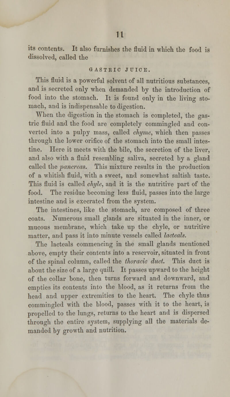 its contents. It also furnishes the fluid in which the food is dissolved, called the GASTRIC JUIC E. This fluid is a powerful solvent of all nutritious substances, and is secreted only when demanded by the introduction of food into the stomach. It is found only in the living sto- mach, and is indispensable to digestion. When the digestion in the stomach is completed, the gas- tric fluid and the food are completely commingled and con- verted into a pulpy mass, called chyme, which then passes through the lower orifice of the stomach into the small intes- tine. Here it meets with the bile, the secretion of the liver, and also with a fluid resembling saliva, secreted by a gland called the pancreas. This mixture results in the production of a whitish fluid, with a sweet, and somewhat saltish taste. This fluid is called chyle, and it is the nutritive part of the food. The residue becoming less fluid, passes into the large intestine and is execrated from the system. The intestines, like the stomach, are composed of three coats. Numerous small glands are situated in the inner, or mucous membrane, which take up the chyle, or nutritive matter, and pass it into minute vessels called lacteals. The lacteals commencing in the small glands mentioned above, empty their contents into a reservoir, situated in front of the spinal column, called the thoracic duct. This duct is about the size of a large quill. It passes upward to the height of the collar bone, then turns forward and downward, and empties its contents into the blood, as it returns from the head and upper extremities to the heart. The chyle thus commingled with the blood, passes with it to the heart, is propelled to the lungs, returns to the heart and is dispersed through the entire system, supplying all the materials de- manded by growth and nutrition.