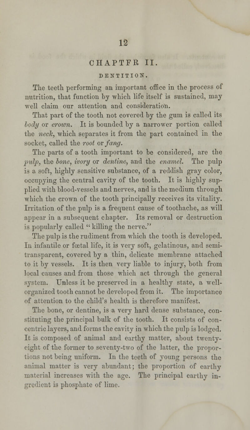 CHAPTFR II. DENTITION. The teeth performing an important office in the process of nutrition, that function by which life itself is sustained, may well claim our attention and consideration. That part of the tooth not covered by the gum is called its body or crown. It is bounded by a narrower portion called the neck, which separates it from the part contained in the socket, called the root or fang. The parts of a tooth important to be considered, are the pulp, the bone, ivory or dentine, and the enamel. The pulp is a soft, highly sensitive substance, of a reddish gray color, occupying the central cavity of the tooth. It is highly sup- plied with blood-vessels and nerves, and is the medium through which the crown of the tooth principally receives its vitality. Irritation of the pulp is a frequent cause of toothache, as will appear in a subsequent chapter. Its removal or destruction is popularly called killing the nerve. The pulp is the rudiment from which the tooth is developed. In infantile or foetal life, it is very soft, gelatinous, and semi- transparent, covered by a thin, delicate membrane attached to it by vessels. It is then very liable to injury, both from local causes and from those which act through the general system. Unless it be preserved in a healthy state, a well- organized tooth cannot be developed from it. The importance of attention to the child's health is therefore manifest. The bone, or dentine, is a very hard dense substance, con- stituting the principal bulk of the tooth. It consists of con- centric layers, and forms the cavity in which the pulp is lodged. It is composed of animal and earthy matter, about twenty- eight of the former to seventy-two of the latter, the propor- tions not being uniform. In the teeth of young persons the animal matter is very abundant; the proportion of earthy material increases with the age. The principal earthy in- gredient is phosphate of lime.