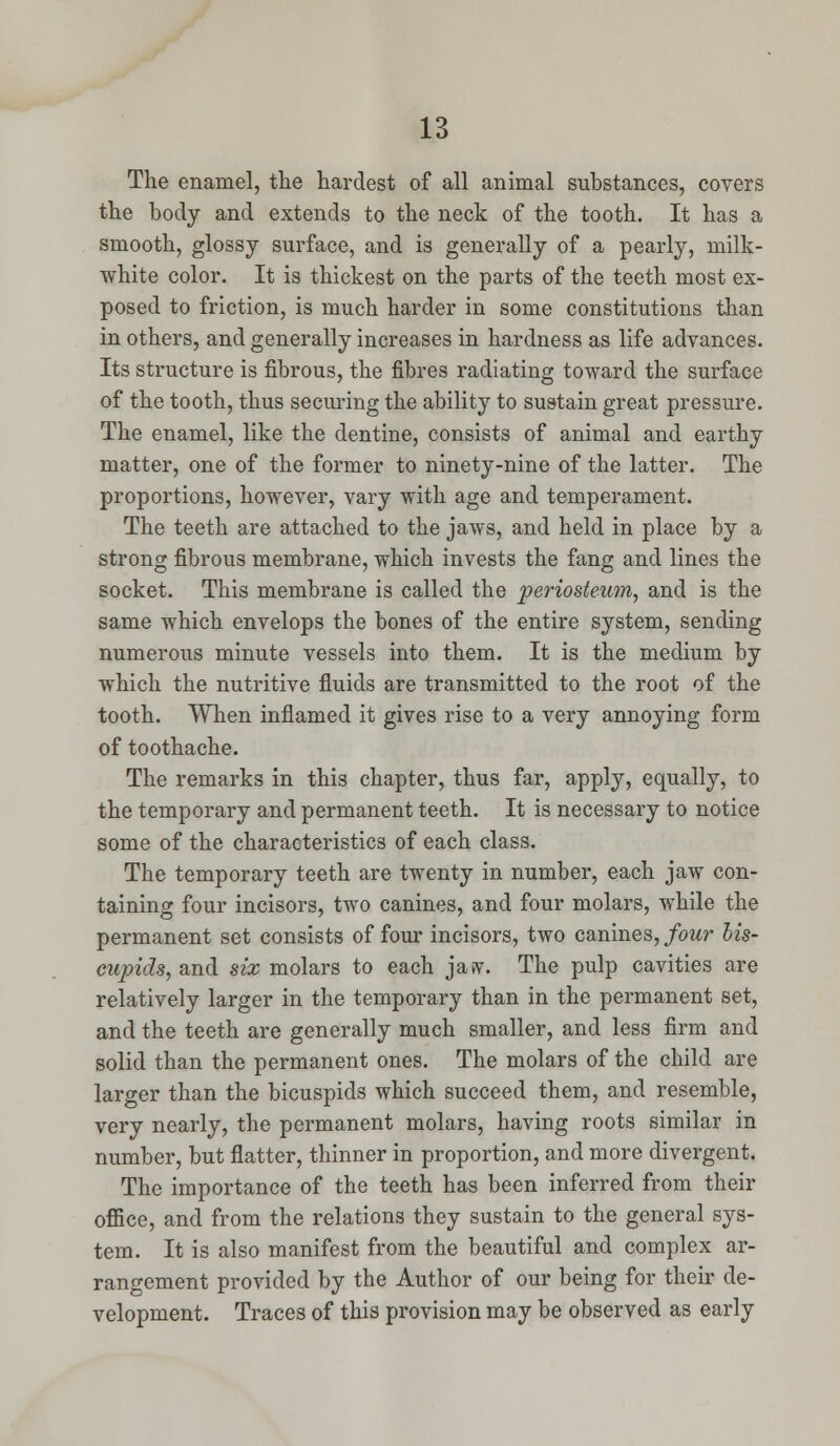 The enamel, the hardest of all animal substances, covers the body and extends to the neck of the tooth. It has a smooth, glossy surface, and is generally of a pearly, milk- white color. It is thickest on the parts of the teeth most ex- posed to friction, is much harder in some constitutions than in others, and generally increases in hardness as life advances. Its structure is fibrous, the fibres radiating toward the surface of the tooth, thus securing the ability to sustain great pressure. The enamel, like the dentine, consists of animal and earthy matter, one of the former to ninety-nine of the latter. The proportions, however, vary with age and temperament. The teeth are attached to the jaws, and held in place by a strong fibrous membrane, which invests the fang and lines the socket. This membrane is called the periosteum, and is the same which envelops the bones of the entire system, sending numerous minute vessels into them. It is the medium by which the nutritive fluids are transmitted to the root of the tooth. When inflamed it gives rise to a very annoying form of toothache. The remarks in this chapter, thus far, apply, equally, to the temporary and permanent teeth. It is necessary to notice some of the characteristics of each class. The temporary teeth are twenty in number, each jaw con- taining four incisors, two canines, and four molars, while the permanent set consists of four incisors, two canines, four bis- cupids, and six molars to each javv. The pulp cavities are relatively larger in the temporary than in the permanent set, and the teeth are generally much smaller, and less firm and solid than the permanent ones. The molars of the child are larger than the bicuspids which succeed them, and resemble, very nearly, the permanent molars, having roots similar in number, but flatter, thinner in proportion, and more divergent. The importance of the teeth has been inferred from their office, and from the relations they sustain to the general sys- tem. It is also manifest from the beautiful and complex ar- rangement provided by the Author of our being for their de- velopment. Traces of this provision may be observed as early