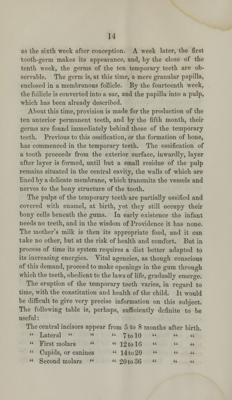 as the sixth week after conception. A week later, the first tooth-germ makes its appearance, and, by the close of the tenth week, the germs of the ten temporary teeth are ob- servable. The germ is, at this time, a mere granular papilla, enclosed in a membranous follicle. By the fourteenth week, the follicle is converted into a sac, and the papilla into a pulp, which has been already described. About this time, provision is made for the production of the ten anterior permanent teeth, and by the fifth month, their germs are found immediately behind those of the temporary teeth. Previous to this ossification, or the formation of bone, has commenced in the temporary teeth. The ossification of a tooth proceeds from the exterior surface, inwardly, layer after layer is formed, until but a small residue of the pulp remains situated in the central cavity, the walls of which are lined by a delicate membrane, which transmits the vessels and nerves to the bony structure of the tooth. The pulps of the temporary teeth are partially ossified and covered with enamel, at birth, yot they still occupy their bony cells beneath the gums. In early existence the infant needs no teeth, and in the wisdom of Providence it has none. The mother's milk is then its appropriate food, and it can take no other, but at the risk of health and comfort. But in process of time its system requires a diet better adapted to its increasing energies. Vital agencies, as though conscious of this demand, proceed to make openings in the gum through which the teeth, obedient to the laws of life, gradually emerge. The eruption of the temporary teeth varies, in regard to time, with the constitution and health of the child. It would be difficult to give very precise information on this subject. The following table is, perhaps, sufficiently definite to be useful: The central incisors appear from 5 to 8 months after birth.  Lateral    7 to 10   «  First molars   12 to 16     Cupids, or canines  14 to 20     Second molars   20 to 36   «