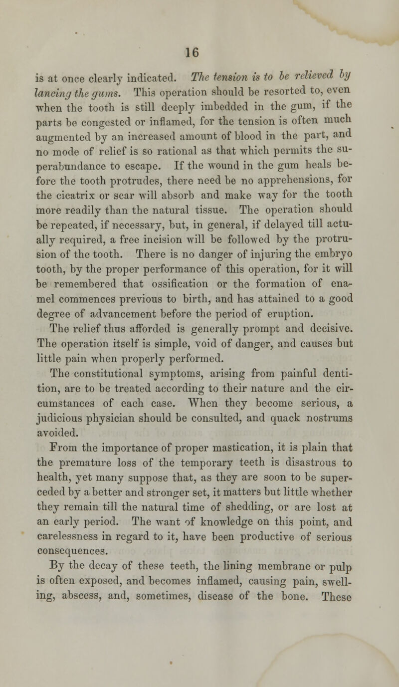 is at once clearly indicated. The tension is to be relieved by lancing the gums. This operation should be resorted to, even when the tooth is still deeply imbedded in the gum, if the parts be congested or inflamed, for the tension is often much augmented by an increased amount of blood in the part, and no mode of relief is so rational as that which permits the su- perabundance to escape. If the Avound in the gum heals be- fore the tooth protrudes, there need be no apprehensions, for the cicatrix or scar will absorb and make way for the tooth more readily than the natural tissue. The operation should be repeated, if necessary, but, in general, if delayed till actu- ally required, a free incision will be followed by the protru- sion of the tooth. There is no danger of injuring the embryo tooth, by the proper performance of this operation, for it will be remembered that ossification or the formation of ena- mel commences previous to birth, and has attained to a good degree of advancement before the period of eruption. The relief thus afforded is generally prompt and decisive. The operation itself is simple, void of danger, and causes but little pain when properly performed. The constitutional symptoms, arising from painful denti- tion, are to be treated according to their nature and the cir- cumstances of each case. When they become serious, a judicious physician should be consulted, and quack nostrums avoided. From the importance of proper mastication, it is plain that the premature loss of the temporary teeth is disastrous to health, yet many suppose that, as they are soon to be super- ceded by a better and stronger set, it matters but little whether they remain till the natural time of shedding, or are lost at an early period. The want of knowledge on this point, and carelessness in regard to it, have been productive of serious consequences. By the decay of these teeth, the lining membrane or pulp is often exposed, and becomes inflamed, causing pain, swell- ing, abscess, and, sometimes, disease of the bone. These