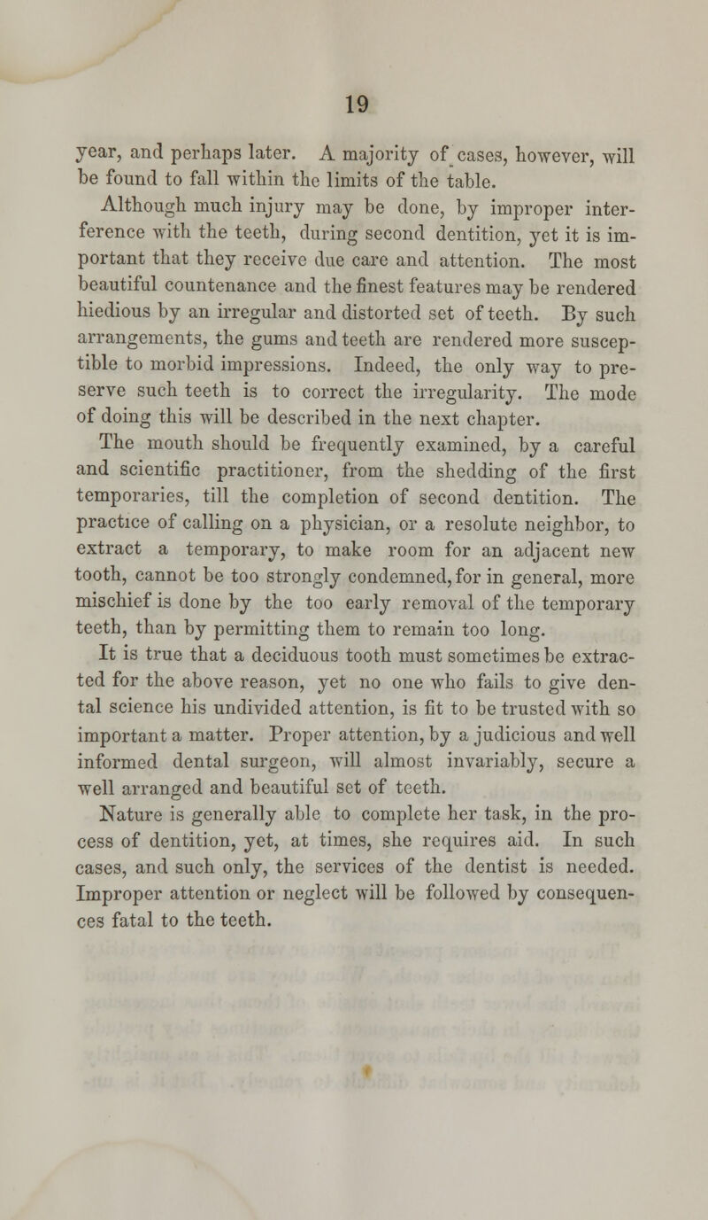 year, and perhaps later. A majority of cases, however, will be found to fall within the limits of the table. Although much injury may be done, by improper inter- ference with the teeth, during second dentition, yet it is im- portant that they receive due care and attention. The most beautiful countenance and the finest features may be rendered hiedious by an irregular and distorted set of teeth. By such arrangements, the gums and teeth are rendered more suscep- tible to morbid impressions. Indeed, the only way to pre- serve such teeth is to correct the irregularity. The mode of doing this will be described in the next chapter. The mouth should be frequently examined, by a careful and scientific practitioner, from the shedding of the first temporaries, till the completion of second dentition. The practice of calling on a physician, or a resolute neighbor, to extract a temporary, to make room for an adjacent new tooth, cannot be too strongly condemned, for in general, more mischief is done by the too early removal of the temporary teeth, than by permitting them to remain too long. It is true that a deciduous tooth must sometimes be extrac- ted for the above reason, yet no one who fails to give den- tal science his undivided attention, is fit to be trusted with so important a matter. Proper attention, by a judicious and well informed dental surgeon, will almost invariably, secure a well arranged and beautiful set of teeth. Nature is generally able to complete her task, in the pro- cess of dentition, yet, at times, she requires aid. In such cases, and such only, the services of the dentist is needed. Improper attention or neglect will be followed by consequen- ces fatal to the teeth.