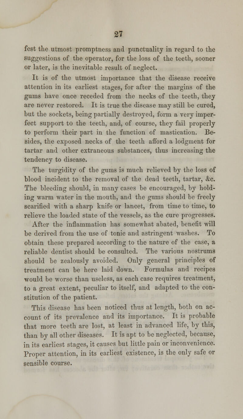 fest the utmost promptness and punctuality in regard to the suggestions of the operator, for the loss of the teeth, sooner or later, is the inevitable result of neglect. It is of the utmost importance that the disease receive attention in its earliest stages, for after the margins of the gums have once receded from the necks of the teeth, they are never restored. It is true the disease may still be cured, but the sockets, being partially destroyed, form a very imper- fect support to the teeth, and, of course, they fail properly to perform their part in the function of mastication. Be- sides, the exposed necks of the teeth afford a lodgment for tartar and other extraneous substances, thus increasing the tendency to disease. The turgidity of the gums is much relieved by the loss of blood incident to the removal of the dead teeth, tartar, &c. The bleeding should, in many cases be encouraged, by hold- ing warm water in the mouth, and the gums should be freely scarified with a sharp knife or lancet, from time to time, to relieve the loaded state of the vessels, as the cure progresses. After the inflammation has somewhat abated, benefit will be derived from the use of tonic and astringent washes. To obtain these prepared according to the nature of the case, a reliable dentist should be consulted. The various nostrums should be zealously avoided. Only general principles of treatment can be here laid down. Formulas and recipes would be worse than useless, as each case requires treatment, to a great extent, peculiar to itself, and adapted to the con- stitution of the patient. This disease has been noticed thus at length, both on ac- count of its prevalence and its importance. It is probable that more teeth are lost, at least in advanced life, by this, than by all other diseases. It is apt to be neglected, because, in its earliest stages, it causes but little pain or inconvenience. Proper attention, in its earliest existence, is the only safe or sensible course.