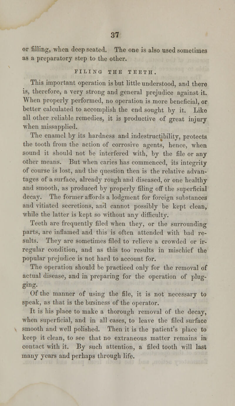 or filling, when deep seated. The one is also used sometimes as a preparatory step to the other. FILING THE TEETH. This important operation is but little understood, and there is, therefore, a very strong and general prejudice against it. When properly performed, no operation is more beneficial, or better calculated to accomplish the end sought by it. Like all other reliable remedies, it is productive of great injury when missapplied. The enamel by its hardness and indestructibility, protects the tooth from the action of corrosive agents, hence, when sound it should not be interfered with, by the file or any other means. But when caries has commenced, its integrity of course is lost, and the question then is the relative advan- tages of a surface, already rough and diseased, or one healthy and smooth, as produced by properly filing off the superficial decay. The former affords a lodgment for foreign substances and vitiated secretions, and cannot possibly be kept clean, while the latter is kept so without any difficulty. Teeth are frequently filed when they, or the surrounding parts, are inflamed and this is often attended with bad re- sults. They are sometimes filed to relieve a crowded or ir- regular condition, and as this too results in mischief the popular prejudice is not hard to account for. The operation should be practiced only for the removal of actual disease, and in preparing for the operation of plug- ging- Of the manner of using the file, it is not necessary to speak, as that is the business of the operator. It is his place to make a thorough removal of the decay, when superficial, and in all cases, to leave the filed surface smooth and well polished. Then it is the patient's place to keep it clean, to see that no extraneous matter remains in contact with it. By such attention, a filed tooth will last many years and perhaps through life.