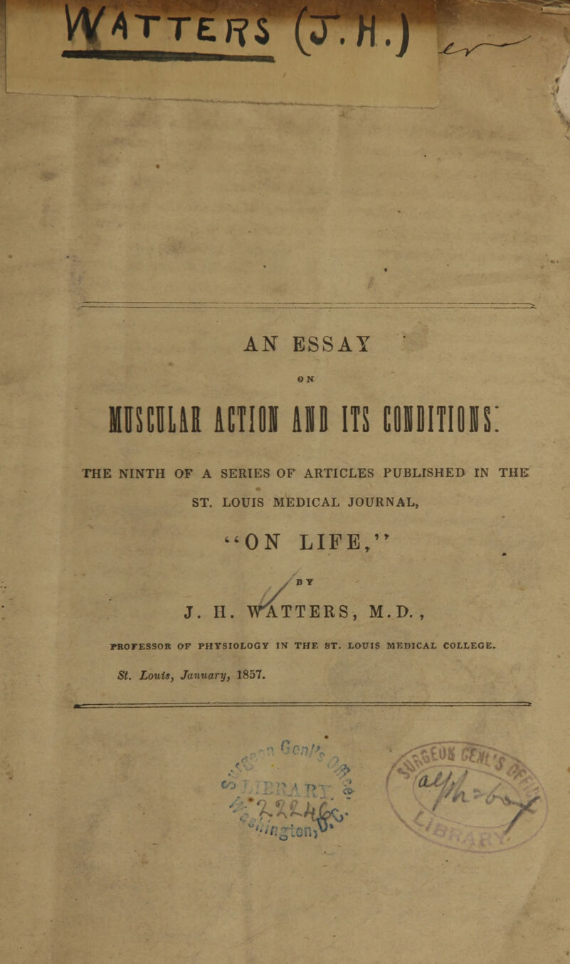 W*T AN ESSAY ON MUSCULAR ACTION 10 ITS CONDITIONS: THE NINTH OF A SERIES OF ARTICLES PUBLISHED IN THE ST. LOUIS MEDICAL JOURNAL, ON LIFE, J. H. WATTERS, M.D. , PROFESSOR OF PHYSIOLOGY IN THE ST. LOUIS MEDICAL COLLEGE. St. Louis, January, 1857. / s