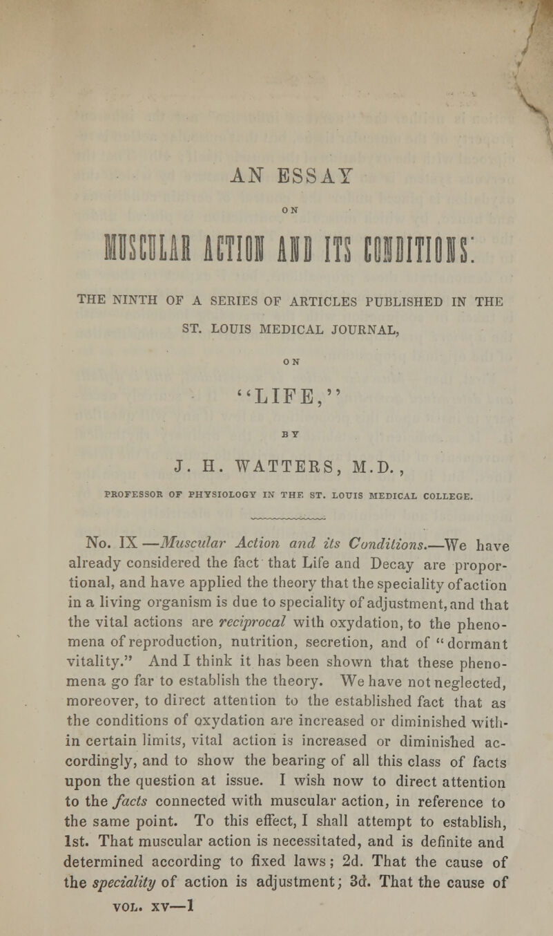 AN ESSAY ON MUSCULAR ACTION AND ITS tOUITIOIS: THE NINTH OF A SERIES OF ARTICLES PUBLISHED IN THE ST. LOUIS MEDICAL JOURNAL, 0 N LIFE, J. H. WATTERS, M.D. , PROFESSOR OF PHYSIOLOGY IN THE ST. LOUIS MEDICAL COLLEGE. No. IX —Muscular Action and its Conditions.—We have already considered the fact that Life and Decay are propor- tional, and have applied the theory that the speciality of action in a living organism is due to speciality of adjustment, and that the vital actions are reciprocal with oxydation, to the pheno- mena of reproduction, nutrition, secretion, and of dormant vitality. And I think it has been shown that these pheno- mena go far to establish the theory. We have not neglected, moreover, to direct attention to the established fact that as the conditions of oxydation are increased or diminished with- in certain limits', vital action is increased or diminished ac- cordingly, and to show the bearing of all this class of facts upon the question at issue. I wish now to direct attention to the facts connected with muscular action, in reference to the same point. To this effect, I shall attempt to establish, 1st. That muscular action is necessitated, and is definite and determined according to fixed laws; 2d. That the cause of the speciality of action is adjustment; 3d. That the cause of vol. xv—1