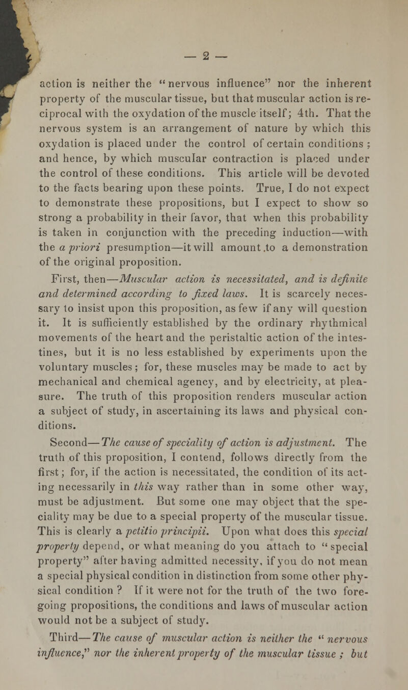 action is neither the  nervous influence nor the inherent property of the muscular tissue, but that muscular action is re- ciprocal with the oxydation of the muscle itself; 4th. That the nervous system is an arrangement of nature by which this oxydation is placed under the control of certain conditions ; and hence, by which muscular contraction is placed under the control of these conditions. This article will be devoted to the facts bearing upon these points. True, I do not expect to demonstrate these propositions, but I expect to show so strong a probability in their favor, that when this probability is taken in conjunction with the preceding induction—with the a 'priori presumption—it will amount .to a demonstration of the original proposition. First, then—Muscular action is necessitated, and is definite and determined according to fixed laws. It is scarcely neces- sary to insist upon this proposition, as few if any will question it. It is sufficiently established by the ordinary rhythmical movements of the heart and the peristaltic action of the intes- tines, but it is no less established by experiments upon the voluntary muscles; for, these muscles may be made to act by mechanical and chemical agency, and by electricity, at plea- sure. The truth of this proposition renders muscular action a subject of study, in ascertaining its laws and physical con- ditions. Second—The cause of speciality of action is adjustment. The truth of this proposition, I contend, follows directly from the first; for, if the action is necessitated, the condition of its act- ing necessarily in this way rather than in some other way, must be adjustment. But some one may object that the spe- ciality may be due to a special property of the muscular tissue. This is clearly a petitio principii. Upon what does this special property depend, or what meaning do you attach to special property after having admitted necessity, if you do not mean a special physical condition in distinction from some other phy- sical condition ? If it were not for the truth of the two fore- going propositions, the conditions and laws of muscular action would not be a subject of study. Third—The cause of muscular action is neither the  nervous influence nor the inherent property of the muscular tissue ; but