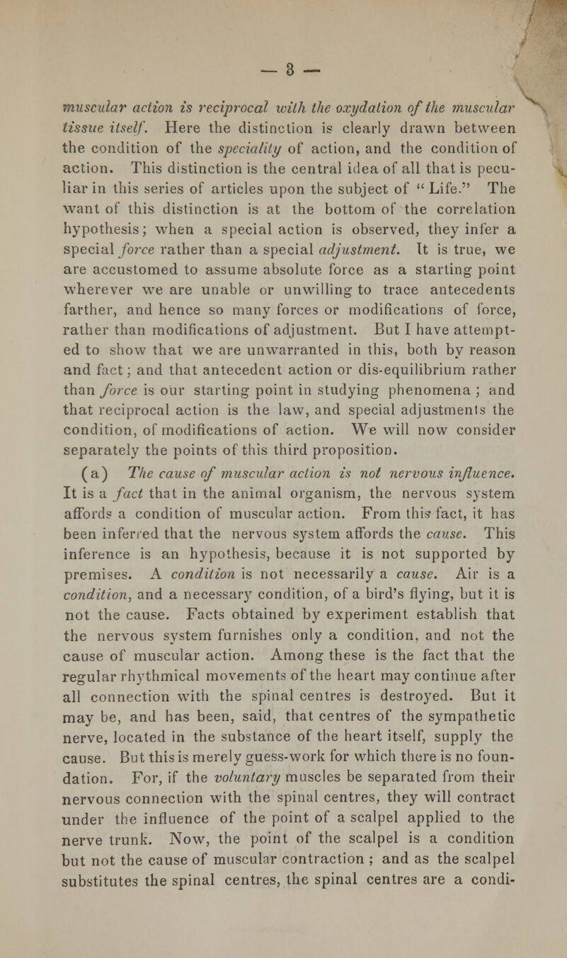 muscular action is reciprocal with the oxydation of the muscular tissue itself. Here the distinction is clearly drawn between the condition of the speciality of action, and the condition of action. This distinction is the central idea of all that is pecu- liar in this series of articles upon the subject of  Life. The want of this distinction is at the bottom of the correlation hypothesis; when a special action is observed, they infer a special force rather than a special adjustment. It is true, we are accustomed to assume absolute force as a starting point wherever we are unable or unwilling to trace antecedents farther, and hence so many forces or modifications of force, rather than modifications of adjustment. But I have attempt- ed to show that we are unwarranted in this, both by reason and fact; and that antecedent action or dis-equilibrium rather than force is our starting point in studying phenomena ; and that reciprocal action is the law, and special adjustment the condition, of modifications of action. We will now consider separately the points of this third proposition. (a) The cause of muscular action is not nervous influence. It is a fact that in the animal organism, the nervous system affords a condition of muscular action. From this fact, it has been inferred that the nervous system affords the cause. This inference is an hypothesis, because it is not supported by premises. A condition is not necessarily a cause. Air is a condition, and a necessary condition, of a bird's flying, but it is not the cause. Facts obtained by experiment establish that the nervous system furnishes only a condition, and not the cause of muscular action. Among these is the fact that the regular rhythmical movements of the heart may continue after all connection with the spinal centres is destroyed. But it may be, and has been, said, that centres of the sympathetic nerve, located in the substance of the heart itself, supply the cause. But this is merely guess-work for which there is no foun- dation. For, if the voluntary muscles be separated from their nervous connection with the spinal centres, they will contract under the influence of the point of a scalpel applied to the nerve trunk. Now, the point of the scalpel is a condition but not the cause of muscular contraction ; and as the scalpel substitutes the spinal centres, the spinal centres are a condi-