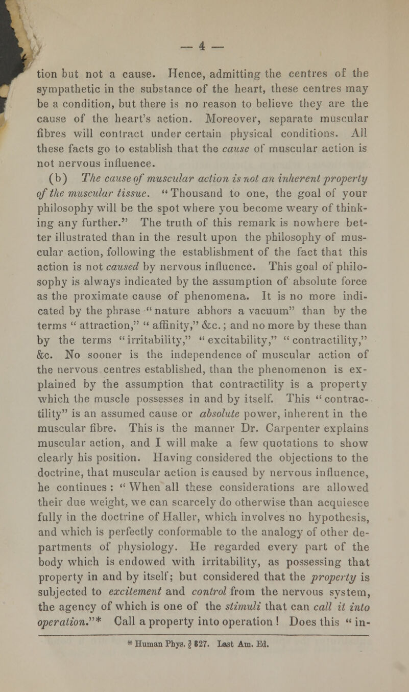 tion but not a cause. Hence, admitting the centres of: the sympathetic in the substance of the heart, these centres may be a condition, but there is no reason to believe they are the cause of the heart's action. Moreover, separate muscular fibres will contract under certain physical conditions. All these facts go to establish that the cause of muscular action is not nervous influence. (b) The cause of muscular action is not an inherent property of the muscular tissue. Thousand to one, the goal of your philosophy will be the spot where you become weary of think- ing any further. The truth of this remark is nowhere bet- ter illustrated than in the result upon the philosophy of mus- cular action, following the establishment of the fact that this action is not caused by nervous influence. This goal of philo- sophy is always indicated by the assumption of absolute force as the proximate cause of phenomena. It is no more indi- cated by the phrase nature abhors a vacuum than by the terms  attraction,  affinity, &c.; and no more by these than by the terms  irritability,  excitability,  contractility, «&c. No sooner is the independence of muscular action of the nervous centres established, than the phenomenon is ex- plained by the assumption that contractility is a property which the muscle possesses in and by itself. This  contrac- tility is an assumed cause or absolute power, inherent in the muscular fibre. This is the manner Dr. Carpenter explains muscular action, and I will make a few quotations to show clearly his position. Having considered the objections to the doctrine, that muscular action is caused by nervous influence, he continues :  When all these considerations are allowed their due weight, we can scarcely do otherwise than acquiesce fully in the doctrine of Haller, which involves no hypothesis, and which is perfectly conformable to the analogy of other de- partments of physiology. He regarded every part of the body which is endowed with irritability, as possessing that property in and by itself; but considered that the property is subjected to excitement and control from the nervous system, the agency of which is one of the stimuli that can call it into operation* Call a property into operation ! Does this  in-