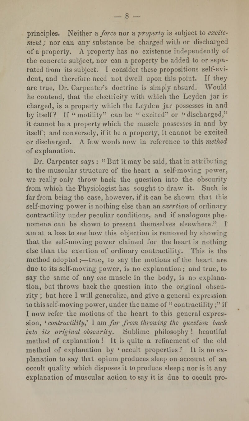 principles. Neither & force nor & property is subject to excite' ment; nor can any substance be charged with or discharged of a property. A property has no existence independently of the concrete subject, nor can a property be added to or sepa- rated from its subject. I consider these propositions self-evi- dent, and therefore need not dwell upon this point. If they are true, Dr. Carpenter's doctrine is simply absurd. Would he contend, that the electricity with which the Leyden jar is charged, is a property which the Leyden jar possesses in and by itself? If motility can be  excited or discharged, it cannot be a property which the muscle possesses in and by itself; and conversely, if it be a property, it cannot be excited or discharged. A few words now in reference to this method of explanation. Dr. Carpenter says :  But it may be said, that in attributing to the muscular structure of the heart a self-moving power, we really only throw back the question into the obscurity from which the Physiologist has sought to draw it. Such is far from being the case, however, if it can be shown that this self-moving power is nothing else than an exertion of ordinary contractility under peculiar conditions, and if analogous phe- nomena can be shown to present themselves elsewhere. I am at a loss to see how this objection is removed by showing that the self-moving power claimed for the heart is nothing else than the exertion of ordinary contractility. This is the method adopted;—true, to say the motions of the heart are due to its self-moving power, is no explanation; and true, to say the same of any one muscle in the body, is no explana- tion, but throws back the question into the original obscu- rity ; but here I will generalize, and give a general expression to this self-moving power, under the name of contractility; if I now refer the motions of the heart to this general expres- sion, • contractility,'' I am far from throwing the question back into its original obscurity. Sublime philosophy ! beautiful method of explanation ! It is quite a refinement of the old method of explanation by ' occult properties !' It is no ex- planation to say that opium produces sleep on account of an occult quality which disposes it to produce sleep ; nor is it any explanation of muscular action to say it is due to occult pro-