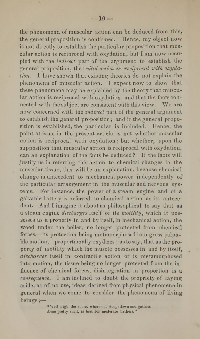 the phenomena of muscular action can be deduced from this, the general proposition is confirmed. Hence, my object now is not directly to establish the particular proposition that mus- cular action is reciprocal with oxydation, but I am now occu- pied with the indirect part of the argument to establish the general proposition, that vital action is reciprocal with oxyda- tion. I have shown that existing theories do not explain the phenomena of muscular action. I expect now to show that these phenomena may be explained by the theory that muscu- lar action is reciprocal with oxydation, and that the facts con- nected with the subject are consistent with this view. We are now concerned with the indirect part of the general argument to establish the general proposition ; and if the general propo- sition is established, the particular is included. Hence, the point at issue in the present article is not whether muscular action is reciprocal with oxydation ; but whether, upon the supposition that muscular action is reciprocal with oxydation, can an explanation of the facts be deduced? If the facts will justify us in referring this action to chemical changes in the muscular tissue, this will be an explanation, because chemical change is antecedent to mechanical power independently of the particular arrangement in the muscular and nervous sys- tems. For instance, the power of a steam engine and of a galvanic battery is referred to chemical action as its antece- dent. And I imagine it about as philosophical to say that as a steam engine discharges itself of its motility, which it pos- sesses as a property in and by itself, in mechanical action, the wood under the boiler, no longer protected from chemical forces,—its protection being metamorphosed into gross palpa- ble motion,—proportionally oxydizes; as to say, that as the pro- perty of motility which the muscle possesses in and by itself, discharges itself in contractile action or is metamorphosed into motion, the tissue being no longer protected from the in- fluence of chemical forces, disintegration in proportion is a consequence. I am inclined to doubt the propriety of laying aside, as of no use, ideas derived from physical phenomena in general when we come to consider the phenomena of living beings;— Well nigh the shore, where one stoops down and gathers Some pretty shell, is hest for moderate bathers.