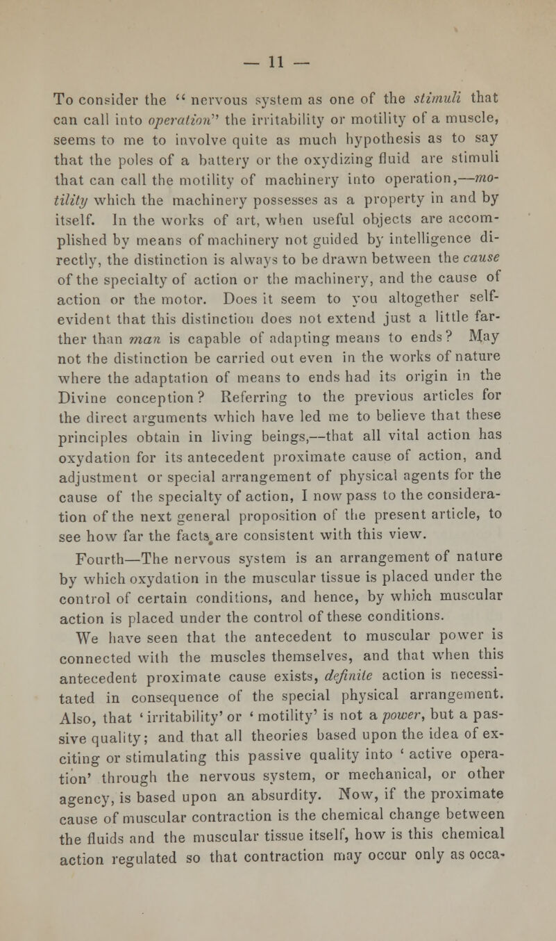 To consider the  nervous system as one of the stimuli that can call into operation the irritability or motility of a muscle, seems to me to involve quite as much hypothesis as to say that the poles of a battery or the oxydizing fluid are stimuli that can call the motility of machinery into operation,—mo- tility which the machinery possesses as a property in and by itself. In the works of art, when useful objects are accom- plished by means of machinery not guided by intelligence di- rectly, the distinction is always to be drawn between the cause of the specialty of action or the machinery, and the cause of action or the motor. Does it seem to you altogether self- evident that this distinction does not extend just a little far- ther than man is capable of adapting means to ends? May not the distinction be carried out even in the works of nature where the adaptation of means to ends had its origin in the Divine conception? Referring to the previous articles for the direct arguments which have led me to believe that these principles obtain in living beings,—that all vital action has oxydation for its antecedent proximate cause of action, and adjustment or special arrangement of physical agents for the cause of the specialty of action, I now pass to the considera- tion of the next general proposition of the present article, to see how far the facts, are consistent with this view. Fourth—The nervous system is an arrangement of nature by which oxydation in the muscular tissue is placed under the control of certain conditions, and hence, by which muscular action is placed under the control of these conditions. We have seen that the antecedent to muscular power is connected with the muscles themselves, and that when this antecedent proximate cause exists, definite action is necessi- tated in consequence of the special physical arrangement. Also, that ' irritability' or ' motility' is not a power, but a pas- sive quality; and that all theories based upon the idea of ex- citing or stimulating this passive quality into ' active opera- tion' through the nervous system, or mechanical, or other agency, is based upon an absurdity. Now, if the proximate cause of muscular contraction is the chemical change between the fluids and the muscular tissue itself, how is this chemical action regulated so that contraction may occur only as occa-