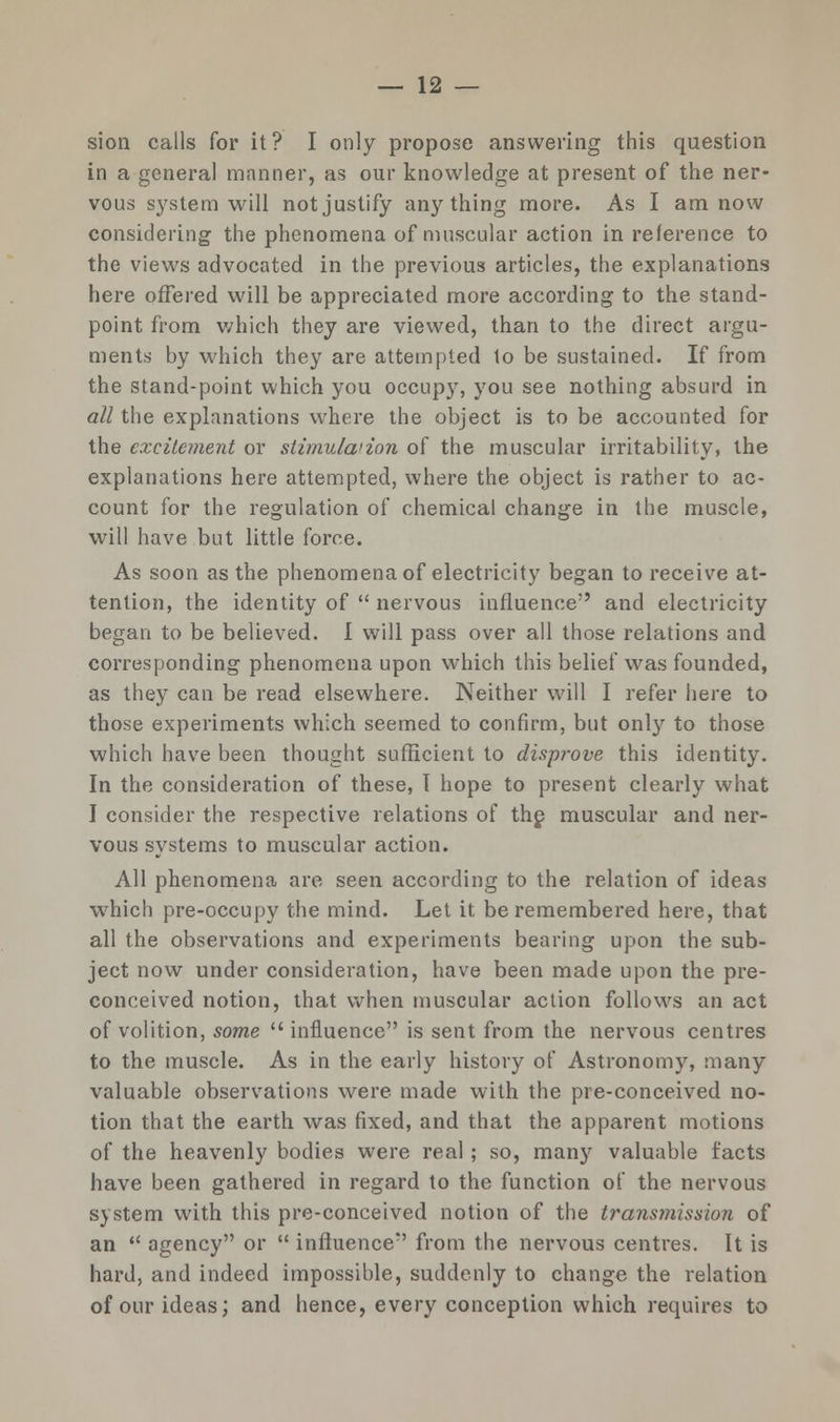 sion calls for it? I only propose answering this question in a general manner, as our knowledge at present of the ner- vous system will not justify anything more. As I am now considering the phenomena of muscular action in reference to the views advocated in the previous articles, the explanations here offered will be appreciated more according to the stand- point from which they are viewed, than to the direct argu- ments by which they are attempted to be sustained. If from the stand-point which you occupy, you see nothing absurd in all the explanations where the object is to be accounted for the excitement or stimulwion of the muscular irritability, the explanations here attempted, where the object is rather to ac- count for the regulation of chemical change in the muscle, will have but little force. As soon as the phenomena of electricity began to receive at- tention, the identity of  nervous influence and electricity began to be believed. I will pass over all those relations and corresponding phenomena upon which this belief was founded, as they can be read elsewhere. Neither will I refer here to those experiments which seemed to confirm, but only to those which have been thought sufficient to disprove this identity. In the consideration of these, T hope to present clearly what I consider the respective relations of the muscular and ner- vous systems to muscular action. All phenomena are seen according to the relation of ideas which pre-occupy the mind. Let it be remembered here, that all the observations and experiments bearing upon the sub- ject now under consideration, have been made upon the pre- conceived notion, that when muscular action follows an act of volition, some  influence is sent from the nervous centres to the muscle. As in the early history of Astronomy, many valuable observations were made with the pre-conceived no- tion that the earth was fixed, and that the apparent motions of the heavenly bodies were real; so, many valuable facts have been gathered in regard to the function of the nervous system with this pre-conceived notion of the transmission of an  agency or  influence from the nervous centres. It is hard, and indeed impossible, suddenly to change the relation of our ideas; and hence, every conception which requires to